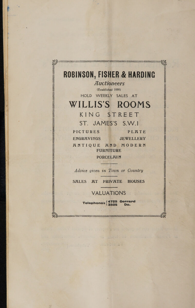     ROBINSON, FISHER &amp; HARDING Auctioneers (Established 1830) HOLD WEEKLY SALES AT | | ( WILLIS’S ROOMS | | KING 22s | Lo | | ENGRAVINGS JEWELLERY ANTIQUE AND MODERN FURNITURE PORCELAIN Advice given in Town or Country   SALES AT PRIVATE HOUSES : | VALUATIONS 725 Gerrard Telephones { $26 Do.      