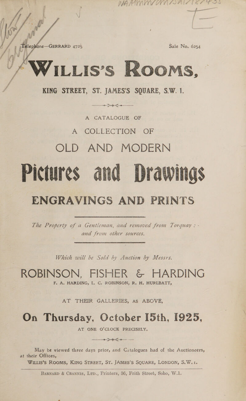 ies Sante. pif~fi BAIA TLAO SL ESL fi £5 Bik #4 EF ed   j A , «aS 4725 Sale No. 6254  KING STREET, ST. JAMES’S SQUARE, S.W. 1.  a A CATALOGUE OF fi TeOtCeRCTION OF OLD AND MODERN Pictures ENGRAVINGS AND PRINTS  The Property of a Gentleman, and removed from Torquay : - and from other sources. Which will be Sold by Auction by Messrs. ROBINSON, FISHER &amp; HARDING F, A. HARDING, L. C. ROBINSON, R. H, HURLBATT, AT THEIR GALLERIES, as ABOVE, On Thursday, October [5th, [925, AT ONE O’CLOCK PRECISELY, eo &gt;)+- May be viewed three days prior, and Catalogues had of the Auctioneers, at their Offices, WILLIS’Ss ROOMS, KING STREET, ST. JAMES’S SQUARE, LONDON, S.W.1. ———— TS  BARNARD &amp; CRANNIS, Lrp., Printers, 36, Frith Street, Soho, W.1.