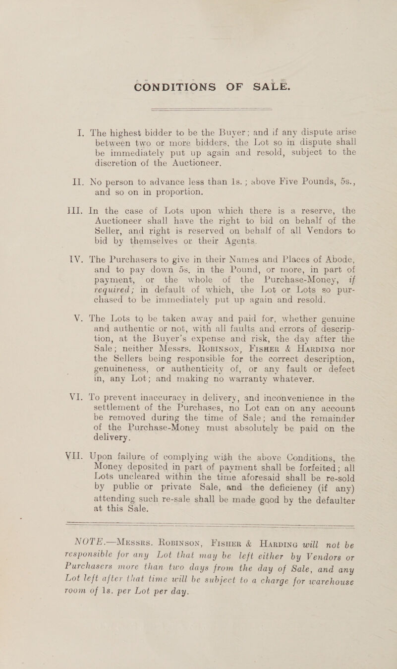 CONDITIONS OF SALE.   I. The highest bidder to be the Buyer; and if any dispute arise between two or more bidders, the Lot so in dispute shall be immediately put up again and resold, subject to the discretion of the Auctioneer. II. No person to advance less than Is. ; above Five Pounds, 4s., and so on in proportion. III. In the case of Lots upon which there is a reserve, the Auctioneer shall have the right to bid on behalf of the Seller, and right is reserved on behalf of all Vendors to bid by themselves or their Agents. LV. The Purchasers to give in their Names and Places of Abode, and to pay down 5s, in the Pound, or more, in part of payment, or the whole of the Purchase-Money, if required; in default of which, the Lot or Lots so pur- chased to be immediately put up again and resold. V. The Lots to be taken away and paid for, whether genuine and authentic or not, with all faults and errors of deserip- tion, at the Buyer’s expense and risk, the day after the Sale; neither Messrs. Roprnson, Fisher &amp; HarpiIneG nor the Sellers being responsible for the correct description, genuineness, or authenticity of, or any fault or defect in, any Lot; and making no warranty whatever. VI. ‘To prevent inaccuracy in delivery, and inconvenience in the settlement of the Purchases, no Lot can on any account be removed during the time of Sale; and the remainder of the Purchase-Money must absolutely be paid on the delivery. Vif. Upon failure of complying with the above Conditions, the Money deposited in part of payment shall be forfeited; all Lots uncleared within the time aforesaid shall be re-sold by public or private Sale, and the deficiency (if any) attending such re-sale shall be made good by the defaulter at this Sale. —_—___ AS   NOTE.—Mgssrs. Ropinson, Fisuer &amp; Harpine will not be responsible for any Lot that may be left either by Vendors or Purchasers more than two days from the day of Sale, and any Lot left after that time will be subject to a charge for warehouse room of 1s. per Lot per day.