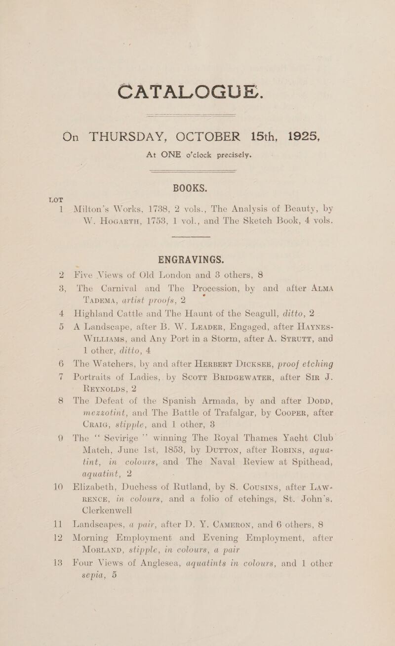 CATALOGUE.   LOT At ONE o’clock precisely.   BOOKS. Milton’s Works, 1738, 2 vols., The Analysis of Beauty, by W. Hogartn, 1758, I vol., and The Sketch Book, 4 vols. ‘ ENGRAVINGS. Five Views of Old London and 38 others, 8 The Carnival and The Procession, by and after ALMA TapEMA, artist proofs,2 ~ Highland Cattle and The Haunt of the Seagull, ditto, 2 A Landscape, after B. W. Leaper, Engaged, after Haynus- WiiiaMs, and Any Port in a Storm, after A. Strutt, and 1 other, ditto, 4 The Watchers, by and after HERBERT DicxsxEE, proof etching Portraits of Ladies,. by Scorr BripGewatsR, after Sir J. REYNOLDS, 2 The Defeat of the Spanish Armada, by and after Dopp, mezzotint, and The Battle of Trafalgar, by Coopmr, after Cralc, stipple, and 1 other, 3 The ‘‘ Sevirige ’’ winning The Royal Thames Yacht Club Match, June Ist, 1853, by Dutton, after Ropins, aqua- tint, in colours, and The Naval Review at Spithead, aquatint, 2 Elizabeth, Duchess of Rutland, by S$. Cousins, after Law: RENCE, in colours, and a folio of etchings, St. John’s, Clerkenwell Landscapes, a pair, after D. Y. Cameron, and 6 others, 8 Morning Employment and Evening Employment, after MortanD, stipple, in colours, a pair Four Views of Anglesea, aquatints in colours, and 1 other