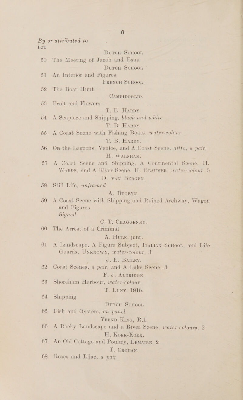 50 54 55 56 57 58 60 61 62 63 64 65 66 67 68 DutcH ScHoou The Meeting of Jacob and Esau Dutcu ScHOOL — An Interior and Figures FRENCH SCHOOL. The Boar-Huns CAMPIDOGEIO. Fruit and Flowers IB: EARDY. A Seapiece and Shipping, black and white T.23. Happs. A Coast Scene with Fishing Boats, water-colour T. B. Harpy. On the-Lagoons, Venice, and A Coast Scene, ditto, a pair, H. WaLsHAM. | A Coast Scene and Shipping, A Continental Scene, H. Warps, and A River Scene, H. BLaummr, water-colour, 3 D. vAN BEreen. Still Life, unframed A. BrEGryn. A Coast Scene with Shipping and Ruined Archway, Wagon and Figures Signed C. T. CHAGGENNY. The Arrest of a Criminal A. HULK, jun. A Landscape, A Figure Subject, Iranian Scuoon, and Life Guards, Unknown, water-colour, 3 J. H. Batury. Coast Scenes, a pair, and A Lake Scene, 3 F. J. ALDRIDGE. Shoreham Harbour, water-colour LL UN Yeo, Shipping Dutcu ScHooL Fish and Oysters, on panel YrEND Kine, B.I. A Rocky Landscape and a River Scene, water-colours, 2 _ H. Konx-Koekx. An Old Cottage and Poultry, Lemarrn, 2 T. CRouAN. Roses and Lilae, a pair