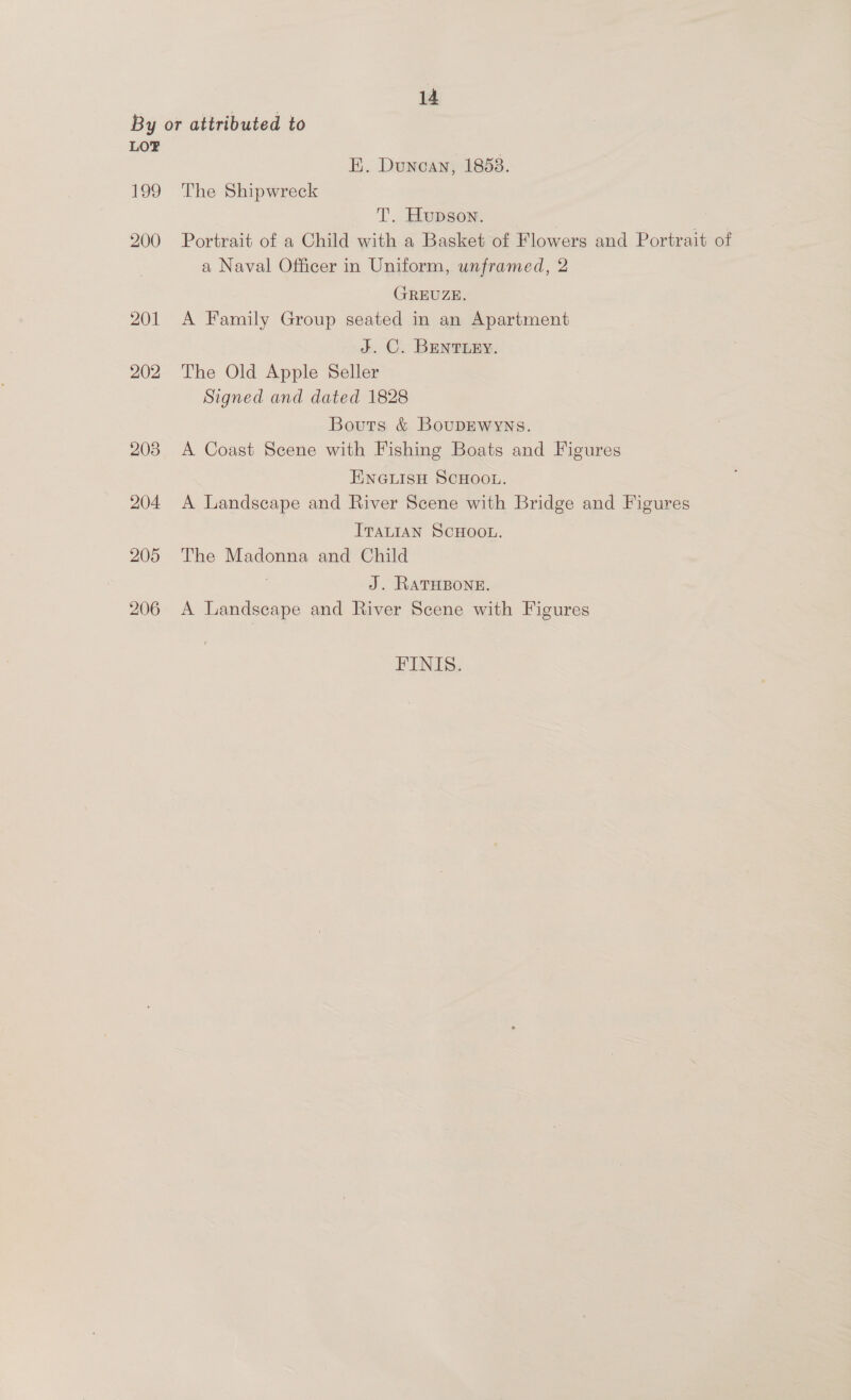 LO? 199 200 201 202 203 204 205 206 E. Duncan, 1853. The Shipwreck T. Hupson. Portrait of a Child with a Basket of Flowers and Portrait of a Naval Officer in Uniform, unframed, 2 GREUZE. A Family Group seated in an Apartment J. C. BENTLEY. The Old Apple Seller Signed and dated 1828 Bouts &amp; BouDEWwyns. A Coast Scene with Fishing Boats and Figures ENGLISH SCHOOL. A Landscape and River Scene with Bridge and Figures ItaLIAN SCHOOL. The Madonna and Child : J. RATHBONE. A Landseape and River Scene with Figures FINIS.