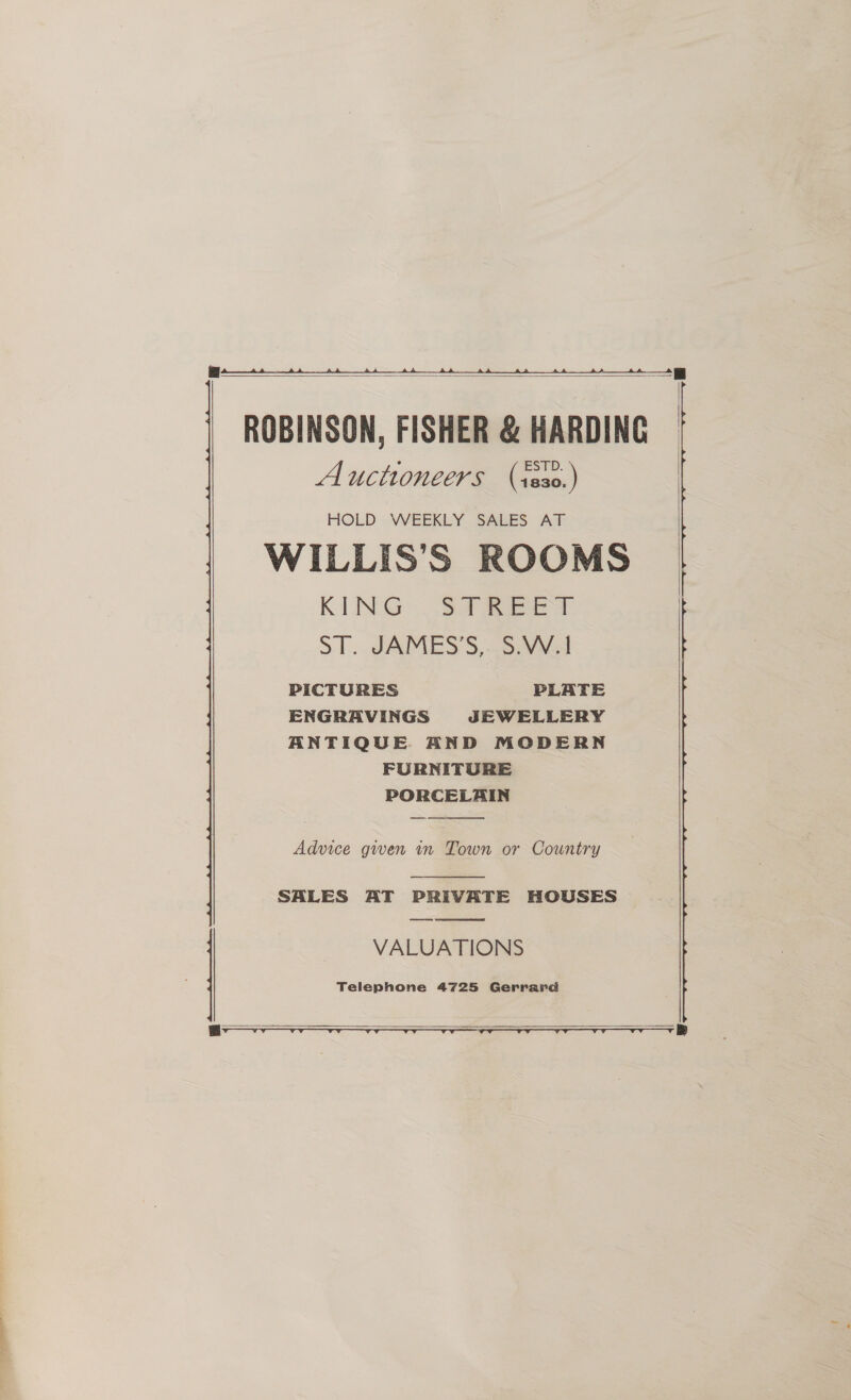    ROBINSON, FISHER &amp; HARDING Auctioneers (s8s0.) HOLD - WEEKLY. SALES AT WILLIS’S ROOMS KING {So aes 5-1... SAMESS,~S: Viva PICTURES PLATE ENGRAVINGS JEWELLERY ANTIQUE AND MODERN FURNITURE PORCELAIN   Advice gwen in Town or Country  SALES AT PRIVATE HOUSES ee VALUATIONS Telephone 4725 Gerrard  