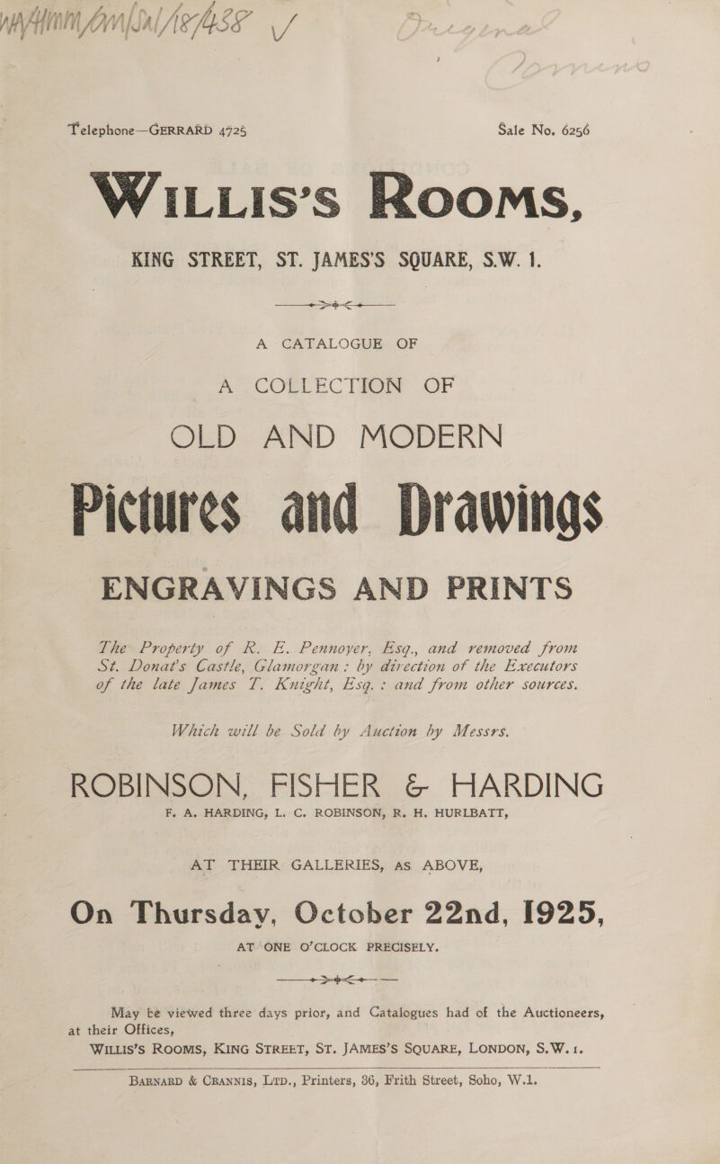 / HA Ay Wil uy MMS y VAG MS, 4 . Telephone—GERRARD 4725 Sale No. 6256 WiILLis’s Rooms, KING STREET, ST. JAMES’S SQUARE, S.W. 1.  ~—_ op   A -CAFALOGUE.§ OF mp COELEC THROW OF OLD AND MODERN Pictures and Drawings ENGRAVINGS AND PRINTS  The Property of R. E. Pennoyer, Esg., and removed from St. Donat’s Castle, Glamorgan: by direction of the Executors of the late James T. Knight, Esg.: and from other sources. Which will be Sold by Auction by Messrs. ROBINSON, FISHER G@&amp; HARDING F, A. HARDING, L. C. ROBINSON, R. H. HURLBATT, AT THEIR GALLERIES, As ABOVE, On Thursday, October 22nd, 1925, AT*ONE O’CLOCK PRECISELY.  pO od Lf sé — May te viewed three days prior, and Catalogues had of the Auctioneers, at their Offices, WILLIS’S ROOMS, KING STREET, ST. JAMES’S SQUARE, LONDON, S.W.1. BaBNARD &amp; CRANNIS, Litp., Printers, 36, Frith Street, Soho, W.1.