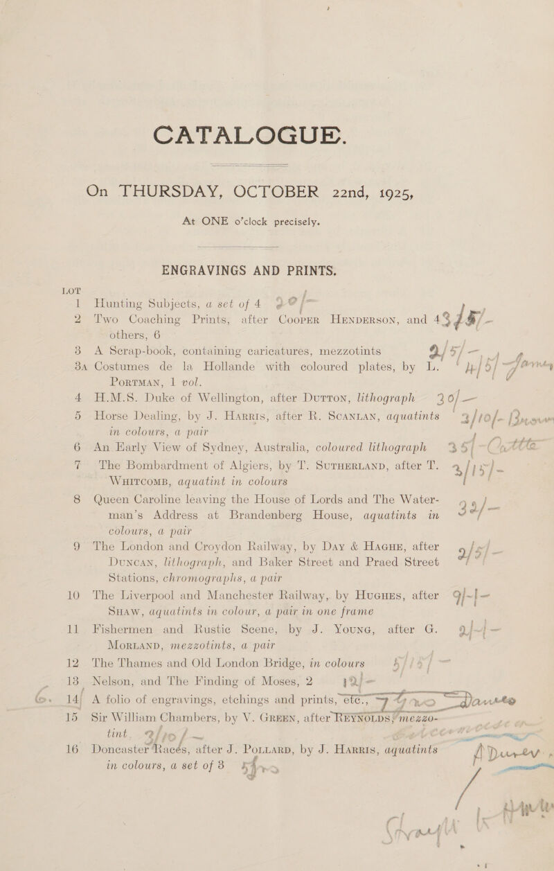 CATALOGUE.   LO i ©. 184 14, 15 16 At ONE o’clock precisely.  ENGRAVINGS AND PRINTS, Hunting Subjects, a set of 4 9 @/* cae Two Coaching Prints; after Cooper HENDERSON, and 437 4/- others, 6 a es A Serap-book, containing caricatures, mezzotints 9/ a} eon Costumes de la Hollande with coloured plates, by L. pn Portman, 1 vol. H.M.S. Duke of Wellington, after Dutton, lithograph o/— Horse Dealing, by J. Harris, after R. Scanian, aquatints 3/1o/. | Sepenw in colours, a pair 7 eee An. Early View of Sydney, Australia, coloured lithograph €; The Bombardment of Algiers, by T. SurHmRLAND, after T. % WHITCOMB, aquatint in colours Queen Caroline leaving the House of Lords and The Water- man’s Address at Brandenberg House, aquatints in COLOUTS,. &amp; par The London and Croydon Railway, by Day &amp; Haaues, after 9/5 2 Duncan, lithograph, and Baker Street and Praed Street ag Stations, chromographs, a pair The Liverpool and Manchester Railway, by Hucuzs, after SHAW, dquatints in colour, a pair in one frame Fishermen and Rustic Scene, lbyaJ. YOUNG, ‘aiter G. 9) ‘| = MorLanD, mezzotints, a pair | | — The Thames and Old London Bridge, in colours EY, Nelson, and The Finding of Moses, 2 1a | ten ite sie oar  A folio of engravings, etchings and prints, “eter, Sir William Chambers, by V. GREEN, atter REYNOLDS, mezao- | tint. @ bie f ~ Coe © mu tgp Doncaster ‘Racds, after J. PonuarD, by J. Harris, Be f eo ee LY in colours, a set of 3 Fann _ ect  