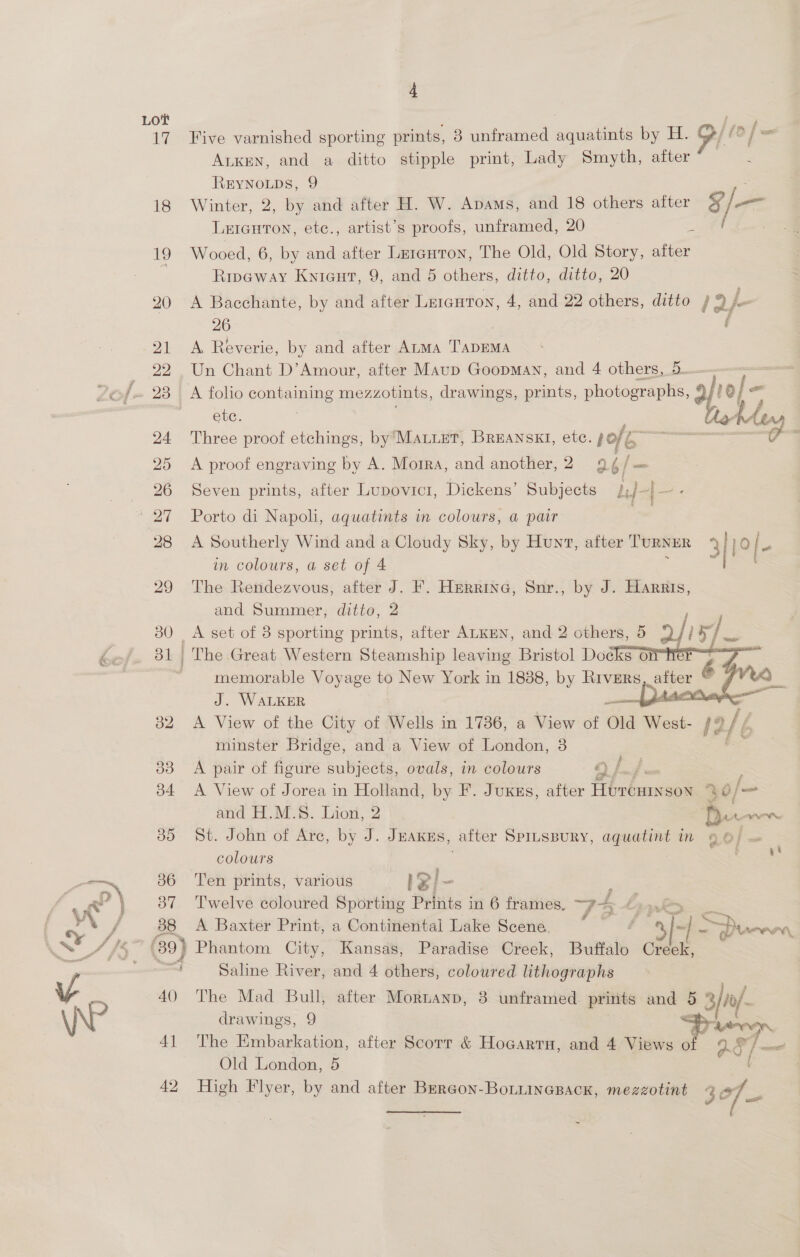 Lot 17 18 19 20 21 22 24 25 26 ay 28 29 30 32 38 b4 35 / 88 40 4] 42 4 Five varnished sporting prints, 8 unframed deen by H. G/lef= ALKEN, and a ditto stipple print, Lady Smyth, after REYNOLDS, 9 Winter, 2, by and after H. W. Apvams, and 18 others after 4 ff Leicuton, etc., artist’s proofs, unframed, 20 a Wooed, 6, by and after Lrrauron, The Old, Old Story, after Ripeway Knicut, 9, and 5 others, ditto, ditto, 20 A Bacchante, by and after Leiauton, 4, and 22 others, ditto / 2} | 26 A Reverie, by and after ALMA TADEMA Un Chant D’Amour, after Maup Goopman, and 4 others, 5. ete. hatA tar — Three proof etchings, by MALLET, BREANSKI, etc. pole SS oe A proof engraving by A. Morra, and another, 2 2.6/ ie Seven prints, after Lupovict, Dickens’ Subjects LJ-|- ‘ Porto di Napoli, aquatints in colours, a pair a A Southerly Wind and a Cloudy Sky, by Hunt, after TURNER 3 | Ke) | e in colours, a set of 4 , ; The Rendezvous, after J. Ff. Herrine, Snr., by J. Harris, and Summer, ditto, 2   memorable Voyage to New York in 1888, by Rivers we é 7 VE J. WALKER sone a ee A View of the Gfiyof @llclls der 11786, Muay ot eet 12/¢ minster Bridge, and a View of London, 3 A pair of figure subjects, ovals, in colours 4) ya} F A View of Jorea in Holland, by F. Juxgs, after ficbanieee 30/— and H.M.S. Lion, 2 pur wor St. John of Arc, by J. Juanes, after Sprtspury, aquatint in 9 6/ — colours San ee Ten prints, various ISl- Twelve coloured Sporting Prints in 6 frames. zt é , we>. A Baxter Print, a Continental Lake Scene. ir ee © S> PU aaa Saline River, and 4 others, coloured lithographs The Mad Bull, after Mornanp, 8 unframed prints and 5 3/0/. drawings, 9 => The Embarkation, after Scorr &amp; Hocarru, and 4 Views of 0] Old London, 5 High Flyer, by and after BErGon-BoLuincBack, mezzotint 307 ~