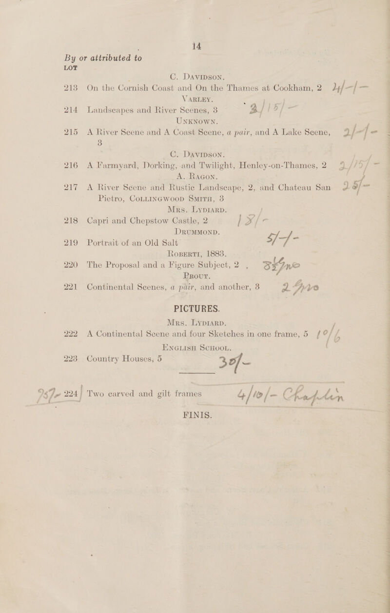 LOT 2138 214 215 C. Davipson. — ce On the Cornish Coast and On the Thames at Cookham, 2 L+/ vat fax VARLEY. : thee Landscapes and River Scenes, 3 3/12, UNKNOWN. 7 = A River Scene and A Coast Scene, a pair, and A Lake Scene, 9/</ = 3 a C. Davipson. A Farmyard, Dorking, and Twilight, Henley-on-Thames, 2 4 //° A. RaGon. y, A River Scene and Rustic Landscape, 2, and Chateau San 4 o/ = Pietro, CoLLINGWooD SMITH, 3 Mrs. Lyprarp. Capri and Chepstow Castle, 2 / yx/r- DRUMMOND. Portrait of an Old Salt ET bag Ke Roserti, 1883. ’ The Proposal and a Figure Subject, 2 , SxJn&amp; PRovt. : - Continental Scenes, a pair, and another, 8 pS /. 0 PICTURES. Mrs. Lyprarp. i A Continental Scene and four Sketches in one frame, 5 / @/ / ENGLISH SCHOOL. Country Houses, 5 30 < Hi f oa, fe ; “i ri £ te A € kd é a Two carved and gilt frames cp / 1D fem { hte Aap FINIS.