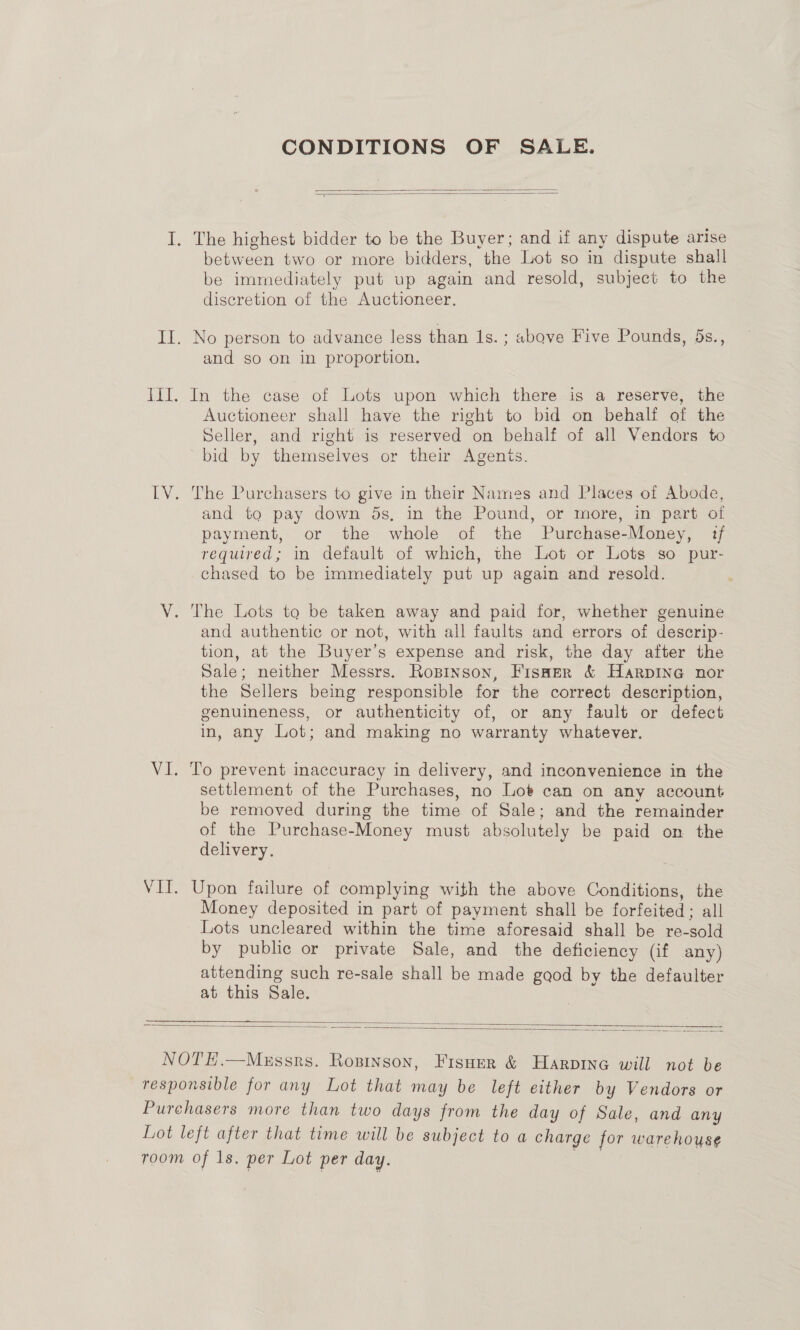CONDITIONS OF SALE.   I. The highest bidder to be the Buyer; and if any dispute arise between two or more bidders, the Lot so in dispute shall be immediately put up again and resold, subject to the discretion of the Auctioneer. II. No person to advance less than 1s. ; above Five Pounds, ds., and so on in proportion. III. In the case of Lots upon which there is a reserve, the Auctioneer shall have the right to bid on behalf of the Seller, and right is reserved on behalf of all Vendors to bid by themselves or their Agenis. IV. The Purchasers to give in their Names and Places of Abode, and to pay down ds, in the Pound, or more, in part ot payment, or the whole of the Purchase-Money, ?f required; in default of which, the Lot or Lots so pur- chased to be immediately put up again and resold. V. The Lots to be taken away and paid for, whether genuine and authentic or not, with all faults and errors of descrip- tion, at the Buyer’s expense and risk, the day after the Sale; neither Messrs. Ropinson, Fisaer &amp; Harpine nor the Sellers being responsible for the correct description, genuineness, or authenticity of, or any fault or defect in, any Lot; and making no warranty whatever. VI. To prevent inaccuracy in delivery, and inconvenience in the settlement of the Purchases, no Lot can on any account be removed during the time of Sale; and the remainder of the Purchase-Money must absolutely be paid on the delivery. VIT. Upon failure of complying with the above Conditions, the Money deposited in part of payment shall be forfeited: all Lots uncleared within the time aforesaid shall be re-sold by public or private Sale, and the deficiency (if any) attending such re-sale shall be made gaod by the defaulter at this Sale.   NOTE.—Megssrs. Ropinson, Fisuer &amp; Harpine will not be responsible for any Lot that may be left either by Vendors or Purchasers more than two days from the day of Sale, and any Lot left after that time will be subject to a charge for warehouse room of Is. per Lot per day.