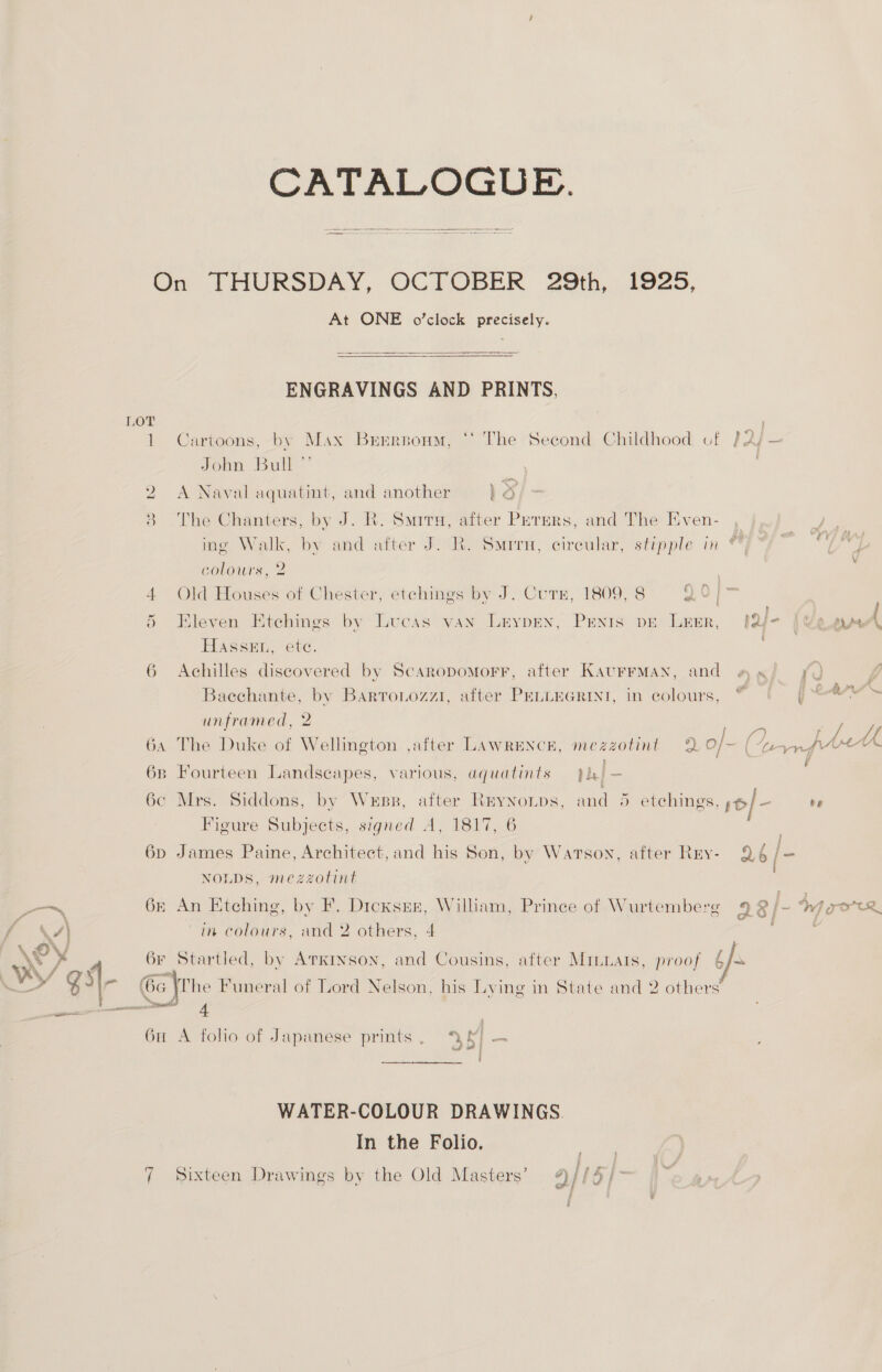 CATALOGUE. On THURSDAY, OCTOBER 29th, 1925, At ONE o’clock precisely.  ENGRAVINGS AND PRINTS,  1 Cartoons, by Max Brrrnonm, ‘‘ The Second Childhood cf }2/— John Bull” 2 A Naval aquatint, and another lo 3 The Chanters, by J. R. Sarr, after Perers, and The Even- ing Walk, by and after J. R. Smrru, circular, stipple in colours, 2 4 Old Houses of Chester, etchings by J. Curr, 1809, 8 20/> ; § Kleven Ktchings by Lucas van Lrypen, Penis pe Leer, lar | Ue ‘ Hassen, ete. ; 6 Achilles discovered by Scaropomorr, after KaurrMan, and aa! Q Bacchante, by Barronozzi1, after PELLEGRINI, in colours, © y unframed, 2 + / 64 The Duke of Wellington ,after LAWRENCE, mezzotint 9 o/- fe wn fre 6B Fourteen Landscapes, various, aquatints ve 6c Mrs. Siddons, by Wess, after Reynonps, and 5 etchings. / - te Figure Subjects, signed A, 1817, 6 . 6p James Paine, Architect, and his Sen, by Warson, after Rey- 96 js NOLDS, mezzotint | —_— 6&amp; An Etching, by F. Dicxsnx, William, Prince of Wurtemberg 9 3 [= Mg gore, \/] in colours, and 2 others, 4 ; | 6r Startled, by Atkinson, and Cousins, after Mrmuats, proof §/- so gi 6c \he Funeral of Lord Nelson, his Lying in State and 2 others’ ——n awe 4 6u A folio of Japanese prints, ‘% WATER-COLOUR DRAWINGS In the Folio. ( Sixteen Drawings by the Old Masters’ 2] [O/>