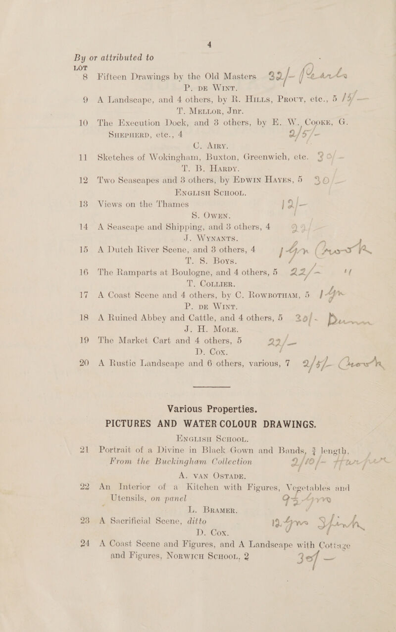 ae | eg eee 8 Fifteen Drawings by the Old Masters 32/- jean iy P. DE Win. ; 9 A Landscape, and 4 others, by R. Hitts, Provt, ete., 5 fs/ — T. Metior, Jnr. , 10 The Execution Dock, and 8 others, by KE. W. Cooxkn, Ce SHEPHERD, etc., 4 2/5 : C. Arry. ; ‘ = 11 Sketches of Wokingham, Buxton, Greenwich, etc. ¢ Dy Bee apy. 12 Two Seascapes and 8 others, by Epwin Hayes,5 %6 ENGLISH SCHOOL. 18 Views on the Thames PE S. OWEN. 14 A Seascape and Shipping, and 38 others, 4 2) J. WYNANTS. ‘5 ym , 15 <A Dutch River Scene, and 8 others, 4 [4 Wn | pears Po i. Rae BOys. - 16 The Ramparts at Boulogne, and 4 others, 5 22/- tf / T. CoLurIER. ; 17 A Coast Scene and 4 others, by C. Rowznotnam, 5 |“J%* P. pE WInt. ¥ 18 <A Ruined Abbey and Cattle, and 4 others,5 2a . D dy Mois: . | 19 The Market Cart and 4 others, 5 23/_- DE ox. : ; ; A 20 A Rustic Landscape and 6 others, various, 7 2 1 6/- ( 4eers A Various Properties. PICTURES AND WATERCOLOUR DRAWINGS. ENGLISH Scroon. 21 Portrait of a Divine in Black Gown and Bands, 2 leneth, From the Buckingham Coilection QO f—- FTurpor™ CA f, A. VAN OSTADE. 22 An Interior of a Kitchen with Figures, Vegetables and Utensils, on panel O= Any a &amp; &amp; L. BRAMER. | ¢ 23 A Sacrificial Scene, ditto 1.4 5 ‘gear * U of urate Sn De aox, . ¢ 24 A Coast Scene and Figures, and A Landscape with Cotinze and Figures, Norwicu ScuHoon, 2 30 me