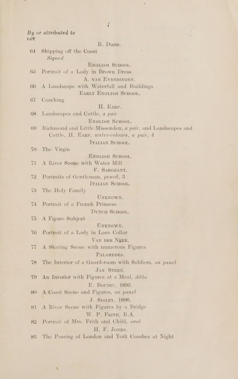 LOT Rk. Dopp. 64 Shipping off the Coast Signed ENGLISH SCHOOL. 65 Portrait of a Lady in Brown Dress , A. VAN EVERDINGEN. 66 A Landscape with Waterfall and Buildings EARLY ENGLISH SCHOOL. 67 Coaching H, Bare. 68 Landscapes and Cattle, a pair ENGLISH SCHOOL. 69 Richmond and Little Missenden, @ pair, and Landseapes and Cattle, H. Harp, water-colours, a pair, 4 Tratian SCHOOL. 10. The Virgin HNGLISH SCHOOL. 71 <A River Scene with Water Mill FE. SARGEANT. 72: Portraits of Gentleman, pencil, 3 ITALIAN SCHOOL. 73 The Holy Family UNKNOWN. 74 Portrait of a French Princess DutTcH SCHOOL. 5 A Figure Subject UNKNOWN. 76 Portrait of a Lady in Lace Collar VAN DER NGER. A Skating Scene with numerous Figures PALAMEDES. 78 The Interior of a Guard-room with Soldiers, on panel JAN STEEN. 79 An Interior with Figures at a Meal, ditto E. Bouprin, 1898. 80 A Coast Scene and Figures, on panel J. Stsnny, 1896. 81 A River Scene with Figures by a Bridge W.. Pe Feira. A. 82 Portrait of Mrs. Frith and Child, oval H. F. Jongs. 838 The Passing of London and York Coaches at Night