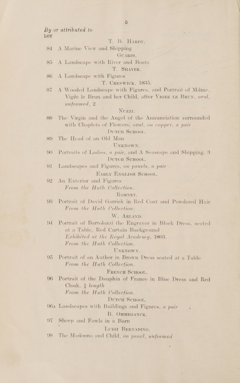LOT . Bases 84. A Marine View and Shipping GUARDI. (a) Or A.Landseape with River and Boats Tf. SHAYER. 86 A Landscape with Figures T. Creswick, 1835. 87 A Wooded Landseape with Figures, and Portrait of Mdme. Vigée le Brun and her Child, after VicrE LE Brun, oval, unframed, 2 . Nuzzi. 88 The Virgin and the Angel of the Annunciation surrounded with Chaplets of Flowers, oval, on copper, a pair Doren SCHOOL, 89 The Head of an Old Man UNKNOWN. 90 Portraits of Ladies, a pair, and A Seascape and Shipping, 3 DurcH SCHOOL. 91 Landscapes and Figures, on panels, a pair Earty EKnanisH SCHOOL. 92 An Exterior and Figures From the Huth Collection. ROMNEY. 93 Portrait of David Garrick in Red Coat and Powdered Hair From the Huth Collection. W. ARLAND. 94 Portrait of Bartolozzi the Engraver in Black Dress, seated at a Table, Red Curtain Background Herhibited at the Royal Academy, 1803. From the Huth Collection. UNKNOWN. 95 Portrait of an Author in Brown Dress seated at a Table From the Huth Collection. FRENCH SCHOOL. 96 Portrait of the Dauphin of France in Blue Dress and Red Cloak, # length From the Huth Collection. Durca ScHoor. 964 Landscapes with Buildings and Figures, a@ pair ‘ B. OMMEGANCK. 97 Sheep and Fowls in a Barn x Luiet Bernapino. 98 The Madonna and Child, on panel, unframed