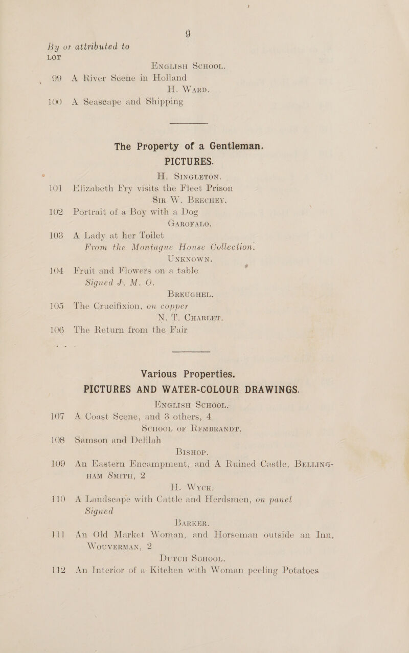 LOT ENGLISH SCHOOL. 99 A River Scene in Holland H. Warp. 100 A Seaseape and Shipping The Property of a Gentleman. PICTURES. H. SINGLETON. 101 Elizabeth Fry visits the Fleet Prison Sir W. BrEcHEY. 102 Portrait of a Boy with a Dog GAROFALO. 108 A Lady at her Toilet From the Montague House Collection. UNKNOWN. 104 Fruit and Flowers on a table Signed J. MO. Fd BREUGHEL. 105 The Crucifixion, on copper N. T. CHARLET. 106 The Return from the Fair Various Properties. PICTURES AND WATER-COLOUR DRAWINGS. ENGLISH SCHOOL. 107 A Coast Scene, and 3 others, 4 SCHOOL OF REMBRANDT. 108 Samson and Delilah BISHOP. 109 An Eastern Encampment, and A Ruined Castle, Beuiine- HAM SMITH, 2 TW ver: 110 A Landseape with Cattle and Herdsmen, on panel Signed BARKER. Hil An Old Market Woman, and Horseman outside an Inn, WoUVERMAN, 2 Dutcn SCHOOL. 112 An Interior of a Kitchen with Woman peeling Potatoes