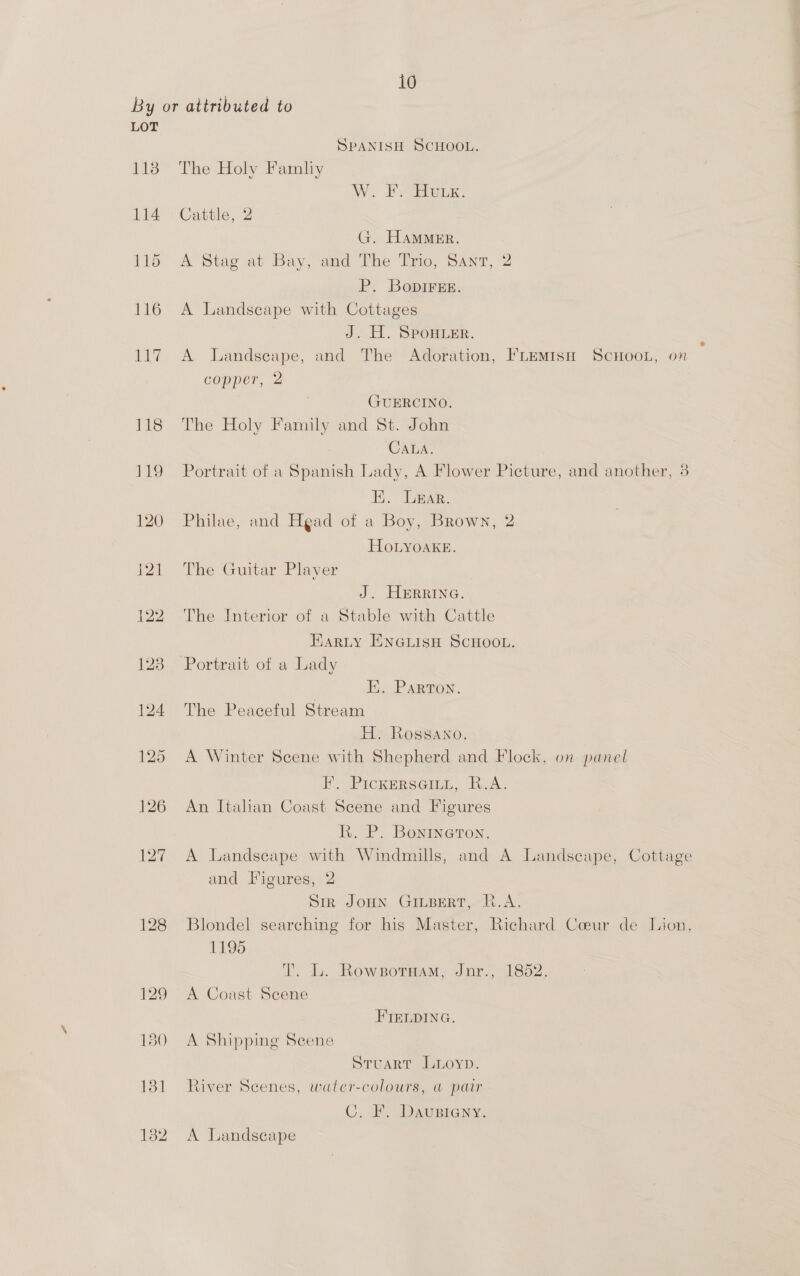 By or attributed to LOT SPANISH SCHOOL. 118 The Holy Famliy WW. Pome. 114 Cattle, 2 G. Hammer. 115 A Stag at Bay, and The Trio, Sant, 2 P. BopIrEE. 116 A Landscape with Cottages J. H. SPoHLER. 117 A Landseape, and The Adoration, FLEMISH ScHoon, on copper, 2 ¢ GUERCINO. 118 The Holy Family and St. John CALA. 119 Portrait of a Spanish Lady, A Flower Picture, and another, 3 EK. Lear. 120 Philae, and Head of a Boy, Brown, 2 HOLYOAKE. 121 The Guitar Player J. HrRIna. 122 The Interior of a Stable with Cattle Earty ENGLISH SCHOOL. 123 Portrait of a Lady H. Parton. 124 The Peaceful Stream H. Rossano. 125 <A Winter Scene with Shepherd and Flock, on panel FE. Pickersainn, R.A. 126 An Itahan Coast Scene and Figures R. P. Bonrneron. 127 A Landscape with Windmills, and A Landscape, Cottage and Figures, 2 Sir JOHN GILBERT, R.A. 128 Blondel searching for his Master, Richard Coeur de Lion, 1195 I. L. Rowsormam; Jnr., 1852. 129 <A Coast Scene FIELDING. 130 A Shipping Scene Stuart Luyoyp. 131 River Scenes, water-colours, @ pair C. F. Daustiany. 132 A Landscape