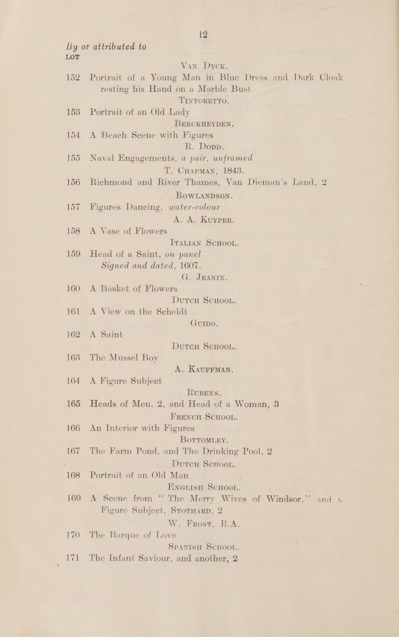 By ot attributed to LOT Van Dyck. 152 Portrait of a Young Man in Blue Dress and Dark Cloak resting his Hand on a Marble Bust ‘TINTORETTO. 158 Portrait of an Old Lady BERCKHEYDEN. 154 A Beach Scene with Figures R. Depp. 155 Naval Engagements, a pair, unframed T. CHapmMan, 1848. 156 Richmond and River Thames, Van Dieman’s Land, 2 RowLANDSoNn. 157 Figures Dancing, water-colour A. A. KuypEr. 158 <A Vase of Flowers ITALIAN SCHOOL. 159 Head of a Saint, on panel Signed and dated, 1607. G. JEANIN. 160 A Basket of Flowers Durcu SCHCon 161 A View on the Scheldt GUIDO. 162 A Saint DutcH ScHOOL. 168 The Mussel Boy A. KAUFFMAN. 164 A Figure Subject RUBENS. 165 Heads of Men, 2, and Head of a Woman, 3 FRENCH SCHOOL. 166 An Interior with Figures BovTToMLEY. 167 The Farm Pond, and The Drinking Pool, 2 DutcH Scnoon. 168 Portrait of an Old Man ENGLISH SCHOOL. 169 A Scene from “*‘ The Merry Wives of Windsor,”* and « Figure Subject, StotHarp, 2 W..Froee, R.A: 170 The Barque of Love SPANISH SCHOOL, 171 The Infant Saviour, and another, 2