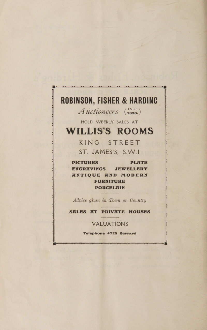   ROBINSON, FISHER &amp; HARDING Auctioneers (1s30.) HIOLD WEEREY “SALES” AT WILLIS’S ROOMS Kel NGeege ft RE Bek Sl. AMES S,~ 5. VV. 1 PICTURES PLATE ENGRAVINGS JEWELLERY ANTIQUE AND MODERN FURNITURE PORCELAIN _  Advice gwen 1n Town or Country  SALES AT PRIVATE HOUSES VALUATIONS Telephone 4725 Gerrard    