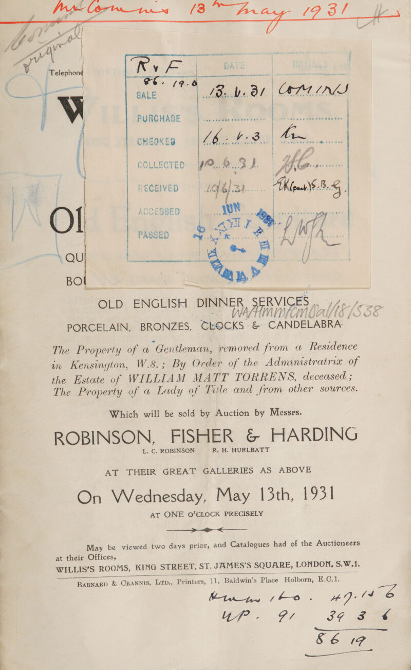 <A | ORNATE PEA IMt nes irmdaainniadnc scons ear    SALE PURCHASE CHEQKES    | RECEIVED ne O o — OLD ENGLISH DINNER SRVISES afi PORCELAIN, BRONZES, ‘dbbces ee Seb Alen rok a ge ge The Property of @ “Gentleman, removed from a Residence in Kensington, W.8.; By Order of the Admimstratrix of the Estate of WILLIAM MATT TORRENS, deceased ; The Property of a Lady of Title and from other sources. Which will be sold by Auction by Messrs. ROBINSON, FISHER &amp; HARDING L. C. ROBINSON R. H. HURLBATT AT THEIR GREAT GALLERIES AS. ABOVE On Wednesday, May 13th, 1931 AT ONE 0O’CLOCK PRECISELY  May be viewed two days prior, and Catalogues had of the Auctioneers at their Offices, WILLIS’S ROOMS, KING STREET, ST. JAMES’S SQUARE, LONDON, SW.   ————— ee ee BaRNaRD &amp; CRANNIS, LTD., Pedters, eee Baldwin’s Place ~ Holborn, H.C.1. Minny sho. ADs ef G4 SG fe S&amp; IF <b eer 