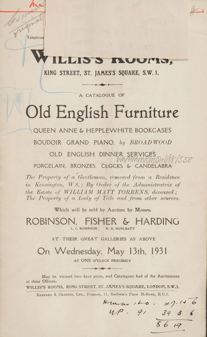  VILLIYSS Fav ww, KING STREET, ST. JAMES'S SQUARE, S.W.1.  As CATALOGUE OF English Furniture \ QUEEN ANNE &amp; HEPPLEWHITE BOOKCASES BOUDOIR GRAND PIANO, by BROADWOOD  OLD ENGLISH ue ae SERVICES ». Lie , rE aap gimme Af, ATs PORCELAIN, BRONZES, Meces’ oe CANDELABRA.. The Property of a “Gentleman, removed from a Residence mm Kensington, W.8.; By Order of the Administratria of the Estate of WILLIAM MATT TORRENS, deceased ; The Property of a Lady of Title and from other sources. Which will be sold by Auction by Messrs. ROBINSON, FISHER G&amp;© HARDING L. C. ROBINSON R. H, HURLBATT AT THEIR GREAT GALLERIES AS. ABOVE On Wednesday, May 13th, 1931 AT ONE O’CLOCK PRECISELY  May be viewed two days prior, and Catalogues had of the Auctioneers at their Offices, wie ROOMS, KING STREET, ST. JAMES’S SQUARE, LONDON, Saks    BARNARD &amp; CRANNIS, LTD., Peaters, 1], Coe Plnee | Hipiboum: E.C. : Minny sho. ADs &amp; te = Gi IF Fe SéE (9   