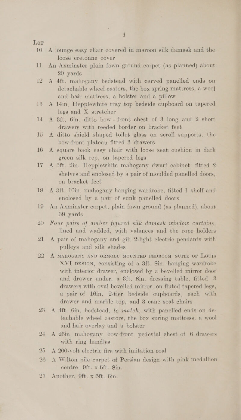 A lounge easy chair covered in maroon silk damask and the loose cretonne cover An Axminster plain fawn ground carpet (as planned) about 20 yards eae A 4ft. mahogany bedstead with carved panelled ends on detachable wheel castors, the box spring mattress, a woo] and hair mattress, a bolster and a pillow A 14in, Hepplewhite tray top bedside cupboard on tapered legs and X stretcher A 8ft. 6in. ditto bow - front chest of 3 long and 2 short drawers with reeded border on bracket feet A ditto shield shaped toilet glass on scroll supports, the bow-front plateau fitted 3 drawers A square back easy chair with loose seat) cushion in dark ereen silk rep, on tapered legs A 8ft. 2in. Hepplewhite mahogany dwarf cabinet, fitted 2 shelves and enclosed by a pair of moulded panelled doors, on bracket feet A 8ft. 10in. mahogany hanging wardrobe, fitted 1 shelf and enclosed by a pair of sunk panelled doors An Axminster carpet, plain fawn ground (as planned), about: 38 yards Four pairs of amber figured silk damask window curtains, lined and wadded, with valances and the rope holders A pair of mahogany and gilt 2-light electric pendants with pulleys and silk shades A MAHOGANY AND ORMOLU MOUNTED BEDROOM SUITE OF LOUIS XVI DESIGN, consisting of a 8ft. 8in. hanging wardrobe with interior drawer, enclosed by a bevelled mirror door and drawer under, a 8ft. 8in. dressing table, fitted 4 drawers with oval bevelled mirror, on fluted tapered legs, a pair of 16in. 2-tier bedside cupboards, each with drawer and marble top, and 3 cane seat chairs A 4ft. 6in. bedstead, to match, with panelled ends on de- tachable wheel castors, the box spring mattress, a wool and hair overlay and a bolster A 26in. mahogany bow-front pedestal chest of 6 drawers with ring handles A 200-volt electric fire with imitation coal A Wilton pile carpet of Persian design with pink medallion centre, Oft. x 6ft. Sin. Another, 9ft. x 6ft. 6in.