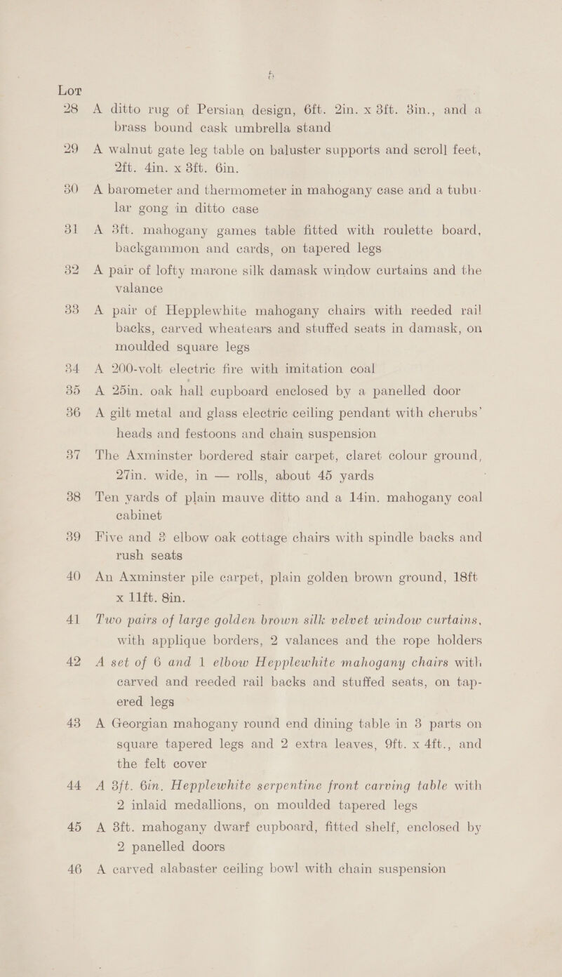 39 40 41 42 44 45 46 fe A ditto rug of Persian design, 6ft. 2in. x 8ft. 8in., and a brass bound cask umbrella stand A walnut gate leg table on baluster supports and scroll feet, 2ft. 4in. x 3ft. 6in. A barometer and thermometer in mahogany case and a tubu- lar gong in ditto case A #8ft. mahogany games table fitted with roulette board, backgammon and ecards, on tapered legs A pair of lofty marone silk damask window curtains and the valance A pair of Hepplewhite mahogany chairs with reeded rail backs, carved wheatears and stuffed seats in damask, on moulded square legs A 200-volt electric fire with imitation coal A 26in. oak hall cupboard enclosed by a panelled door A gilt metal and glass electric ceiling pendant with cherubs’ heads and festoons and chain suspension The Axminster bordered stair carpet, claret colour ground, 27in. wide, in — rolls, about 45 yards Ten vards of plain mauve ditto and a 14in. mahogany coal cabinet Five and 8 elbow oak cottage chairs with spindle backs and rush seats | | An Axminster pile carpet, plain golden brown ground, 18ft % LIfe. Sin. Two pairs of large golden brown silk velvet window curtains, with applque borders, 2 valances and the rope holders A set of 6 and 1 elbow Hepplewhite mahogany chairs with carved and reeded rail backs and stuffed seats, on tap- ered legs A Georgian mahogany round end dining table in 3 parts on square tapered legs and 2 extra leaves, 9ft. x 4ft., and the felt cover A 3ft. bin. Hepplewhite serpentine front carving table with 2 inlaid medallions, on moulded tapered legs A 8ft. mahogany dwarf cupboard, fitted shelf, enclosed by 2 panelled doors A carved alabaster ceiling bowl with chain suspension