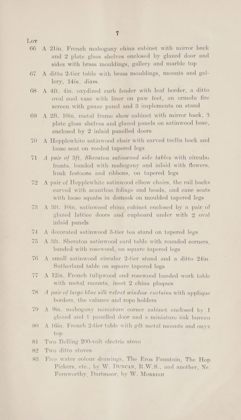 66 67 68 69 82 A A A A A A A A 2lin, French mahogany china cabinet with mirror back and 2 plate glass shelves enclosed by glazed door and sides with brass mouldings, gallery and marble top ditto 2-tier table with brass mouldings, mounts and gal- lery, 14in. diam. 4ft. 4in. oxydized curb fender with leaf border, a ditto oval coal vase with liner on paw feet, an ormolu fire screen with gauze panel and 8 implements on stand 2ft. 10in. metal frame show cabinet with mirror back, 3 plate glass shelves and glazed panels on satinwood base, enclosed by 2 inlaid panelled doors Hepplewhite satinwood chair with carved trellis back and loose seat on reeded tapered legs pair of 8ft. Sheraton satinwood side tables with circular fronts, banded with mahogany and inlaid with flowers, husk festoons and ribbons, on tapered legs pair of Hepplewhite satinwood elbow chairs, the rail backs carved with acanthus foliage and beads, and cane seats with loose squabs in damask on moulded tapered legs 3ft. 10in. satinwood china cabinet enclosed by a pair of glazed lattice doors and cupboard under with 2 oval inlaid panels decorated satinwood 8-tier tea stand on tapered legs 8ft. Sheraton satinwood card table with rounded corners, banded with rosewood, on square tapered legs small satinwood circular 2-tier stand and a ditto 24in. Sutherland table on square tapered legs 12in. French tulipwood and rosewood banded work table with metal mounts, inset 2 china plaques pair of large blue silk velvet window curtains with applique borders, the valance and rope holders 9in. mahogany miniature corner cabinet enclosed by .1 glazed and 1 panelled door and a miniature oak bureau 16in, French 2-tier table with gilt metal mounts and onyx top Pickers, ete., by W. Duncan, R.W.S., and another, Nr. Fernworthy, Dartmoor, by W. Morrisn
