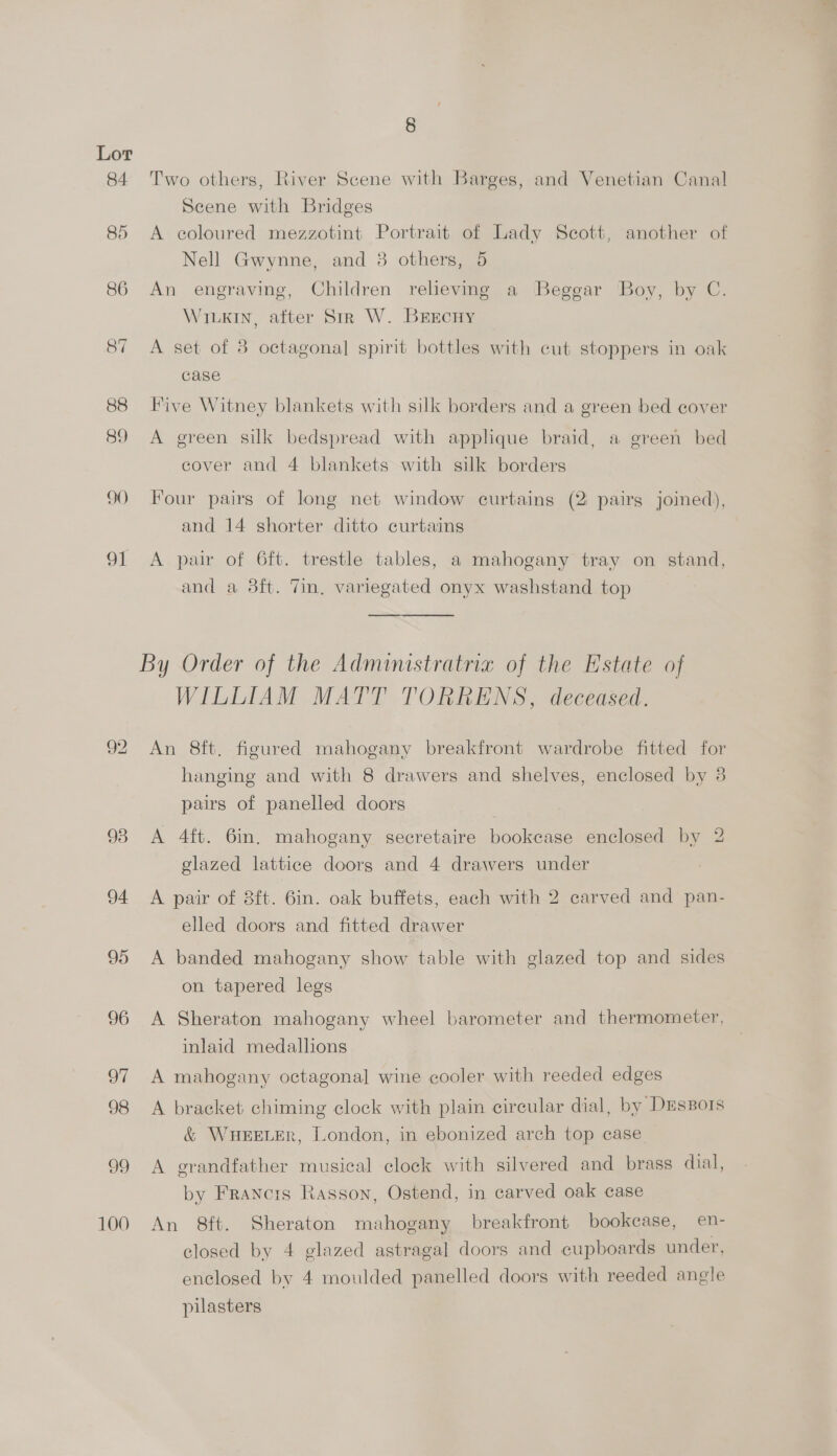 84. 88 89 90 oi 93 94 95 96 ol 98 99 100 8 Two others, River Scene with Barges, and Venetian Canal Scene with Bridges A coloured mezzotint Portrait of Lady Scott, another of Nell Gwynne, and 3 others, 5 An engraving, Children reheving a Beggar Boy, by C. WiLkin, after Sir W. BrEcuy A set of 8 octagonal spirit bottles with cut stoppers in oak case Five Witney blankets with silk borders and a green bed cover A green silk bedspread with applique braid, a green bed cover and 4 blankets with silk borders Four pairs of long net window curtains (2 pairs joined), and 14 shorter ditto curtains A pair of 6ft. trestle tables, a mahogany tray on stand, and a 38ft. Tin, variegated onyx washstand top By Order of the Administratria of the Estate of WILLIAM MATT TORRENS, deceased. An 8ft. figured mahogany breakfront wardrobe fitted for hanging and with 8 drawers and shelves, enclosed by 3 pairs of panelled doors A 4ft. 6in. mahogany secretaire bookcase enclosed by 2 glazed lattice doorg and 4 drawers under A pair of 8ft. 6in. oak buffets, each with 2 carved and pan- elled doors and fitted drawer A banded mahogany show table with glazed top and sides on tapered legs A Sheraton mahogany wheel barometer and thermometer, inlaid medallions A mahogany octagonal wine cooler with reeded edges A bracket chiming clock with plain circular dial, by DEsBors &amp; WHEELER, London, in ebonized arch top case A grandfather musical clock with silvered and brass dial, by Francis Rasson, Ostend, in carved oak case An 8ft. Sheraton mahogany breakfront bookcase, en- closed by 4 glazed astragal doors and cupboards under, enclosed by 4 moulded panelled doors with reeded angle pilasters