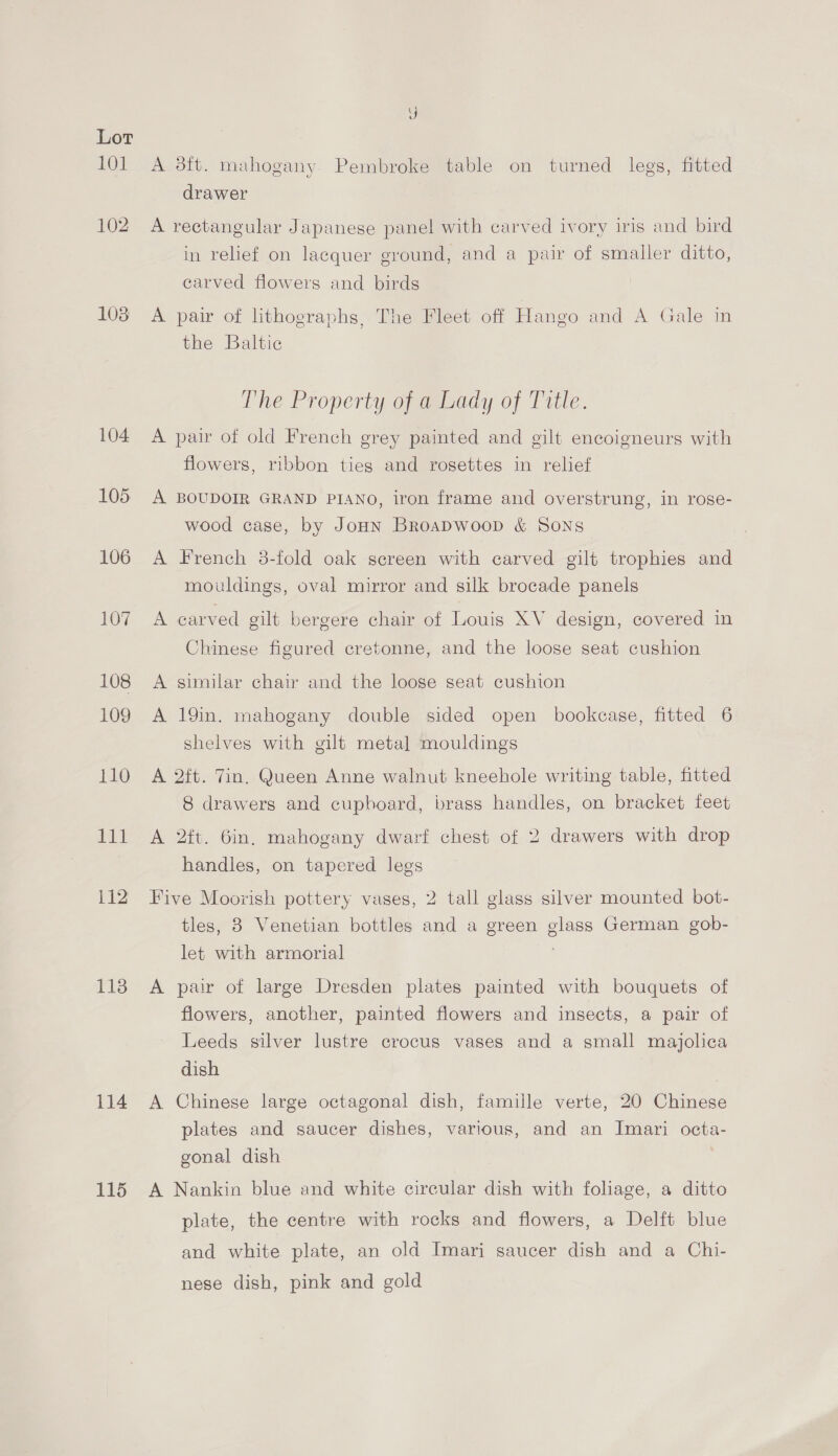LOI 102 108 104 105 106 107 108 109 110 Eat 112 1138 114 115 A 23tt. mahogany. Pembroke table on turned legs, fitted drawer A rectangular Japanese panel with carved ivory iris and bird in relief on lacquer ground, and a pair of smaller ditto, carved flowers and birds A pair of lithographs, The Fleet off Hango and A Gale in the Baltic The Property of a Lady of Title. A pair of old French grey painted and gilt encoigneurs with flowers, ribbon ties and rosettes in relief A BOUDOIR GRAND PIANO, iron frame and overstrung, in rose- wood case, by JoHn Broapwoop &amp; Sons A French 3-fold oak screen with carved gilt trophies and mouldings, oval mirror and silk brocade panels A carved gilt bergere chair of Louis XV design, covered in Chinese figured cretonne, and the loose seat cushion A similar chair and the loose seat cushion A 19in. mahogany double sided open bookcase, fitted 6 shelves with gilt metal mouldings A 2ft. Tin. Queen Anne walnut kneehole writing table, fitted 8 drawers and cupboard, brass handles, on bracket feet A 2ft. 6in. mahogany dwarf chest of 2 drawers with drop handles, on tapered legs Five Moovish pottery vases, 2 tall glass silver mounted bot- tles, 8 Venetian bottles and a green glass German gob- let with armorial A pair of large Dresden plates painted with bouquets of flowers, another, painted flowers and insects, a pair of Leeds silver lustre crocus vases and a small majolica dish A Chinese large octagonal dish, famille verte, 20 Chinese plates and saucer dishes, various, and an Imari octa- gonal dish A Nankin blue and white circular dish with foliage, a ditto plate, the centre with rocks and flowers, a Delft blue and white plate, an old Imari saucer dish and a Chi- nese dish, pink and gold