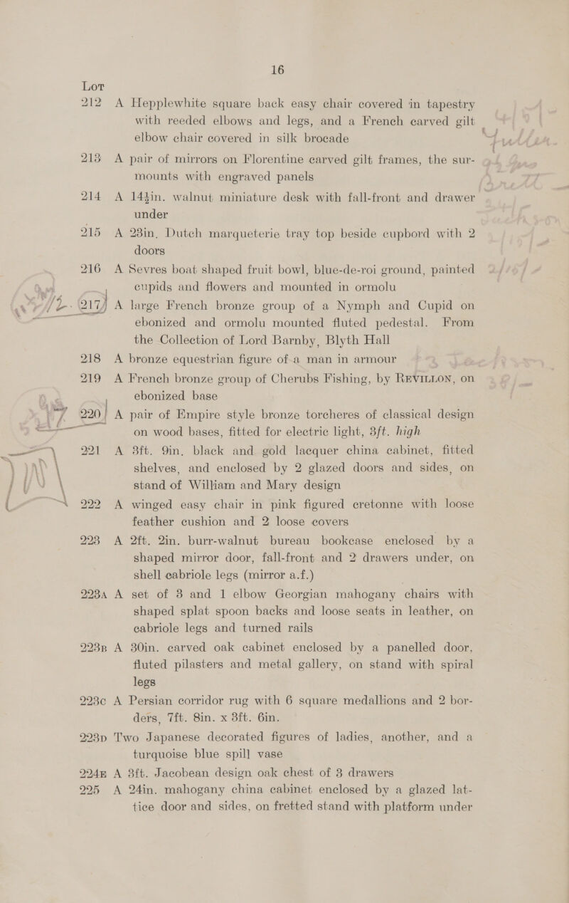 212 A Hepplewhite square back easy chair covered in tapestry with reeded elbows and legs, and a French carved gilt | elbow chair covered in silk brocade . 213 <A pair of mirrors on Florentine carved gilt frames, the sur- mounts with engraved panels 214 A 144in. walnut miniature desk with fall-front and drawer under 215 A 28in, Dutch marqueterie tray top beside cupbord with 2 doors 216 A Sevres boat shaped fruit bowl, blue-de-roi ground, painted cupids and flowers and mounted in ormolu ebonized and ormolu mounted fluted pedestal. From the Collection of Lord Barnby, Blyth Hall 218 <A bronze equestrian figure of.a man in armour 219 A French bronze group of Cherubs Fishing, by REVILLON, on ebonized base on wood bases, fitted for electric light, 8ft. high 291 <A 8ft. 9in. black and gold lacquer china cabinet, fitted shelves, and enclosed by 2 glazed doors and sides, on stand of William and Mary design 222 A winged easy chair in pink figured cretonne with loose feather cushion and 2 loose covers 293 A 2ft. 2in. burr-walnut bureau bookease enclosed by a shaped mirror door, fall-front and 2 drawers under, on shell eabriole legs (mirror a.f.) 2234 A set of 3 and 1 elbow Georgian mahogany chairs with shaped splat spoon backs and loose seats in leather, on eabriole legs and turned rails 9223p A 30in. carved oak cabinet enclosed by a panelled door, fluted pilasters and metal gallery, on stand with spiral legs 928c A Persian corridor rug with 6 square medallions and 2 bor- ders, 7ft. 8in. x 3ft. 6in. 223p Two Japanese decorated figures of ladies, another, and a turquoise blue spill] vase %4n A 8ft. Jacobean design oak chest of 3 drawers 25 A 24in. mahogany china cabinet enclosed by a glazed lat- tice door and sides, on fretted stand with platform under Oy 2