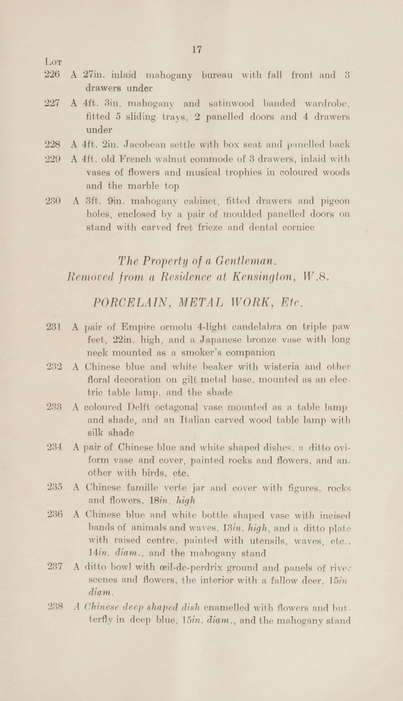 226 22:7 228 229 230 231 238 17 A 27in. inlaid mahogany bureau with fall front and 3 drawers under A 4ft. 3in, mahogany and satinwood banded wardrobe, fitted 5 sliding trays, 2 panelled doors and 4 drawers under A 4ft. 2in. Jacobean settle with box seat and pinelled back A 4ft. old French walnut commode of 8 drawers, inlaid with vases of flowers and musical trophies in coloured woods and the marble top A 8ft. 9in. mahogany cabinet, fitted drawers and pigeon holes, enclosed by a pair of moulded panelled doorg on stand with carved fret frieze and dental cornice The Property of a Gentleman. Removed from a Residence at Kensington, W.8. PORCELAIN, METAL WORK, Etc. A pair of Empire ormolu 4-light candelabra on triple paw feet, 22in. high, and a Japanese bronze vase with long neck mounted as a smoker's companion A Chinese blue and white beaker with wisteria and other floral decoration on gilt metal base, mounted ag an elec- tric table lamp, and the shade A coloured Delft octagonal] vase mounted as a table lamp and shade, and an Italian carved wood table lamp with silk shade A pair of Chinese blue and white shaped dishes, a ditto ovi- form vase and cover, painted rocks and flowers, and an- other with birds, etc. A Chinese famille verte jar and cover with figures, rocks and flowers, 18in. high A Chinese blue and white bottle shaped vase with incised bands of animals and waves, 18in. high, and a ditto plate with raised centre, painted with utensils, waves, etec., 14in. diam., and the mahogany stand A ditto bow! with ceil-de-perdrix ground and panels of rive: scenes and flowers, the interior with a fallow deer, 15in diam. A Chinese deep shaped dish enamelled with flowers and but- terfly in deep blue, 15in. diam., and the mahogany stand