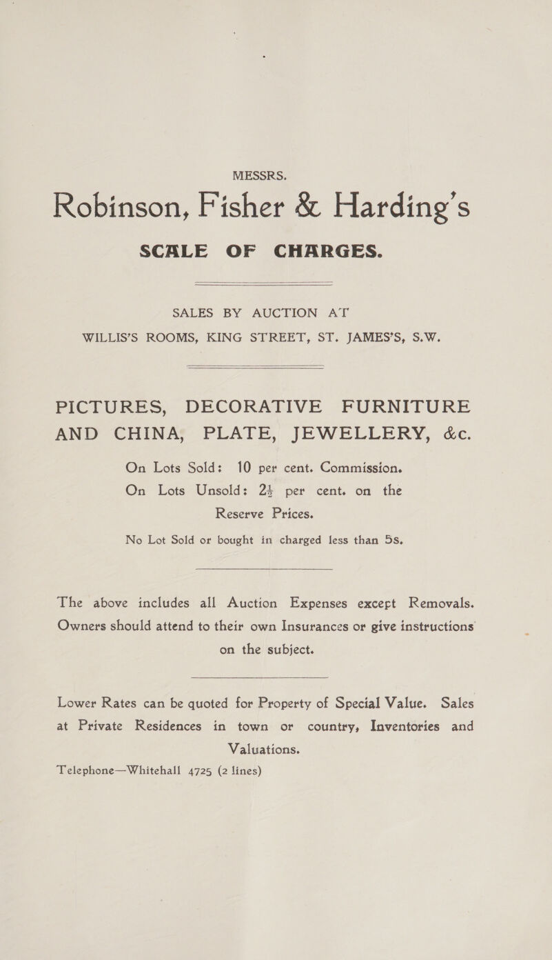 MESSRS. Robinson, Fisher &amp; Harding’s SCALE OF CHARGES.   SALES BY AUCTION AT WILLIS’S ROOMS, KING STREET, ST. JAMES’S, S.W.  PICTURES, DECORATIVE FURNITURE AND CHINA, PLATE, JEWELLERY, &amp;c. On Lots Sold: 10 per cent. Commission. On Lots Unsold: 2% per cent. on the Reserve Prices. No Lot Sold or bought in charged less than 5s. The above includes all Auction Expenses excert Removals. Owners should attend to their own Insurances or give instructions on the subject. Lower Rates can be quoted for Property of Special Value. Sales at Private Residences in town or country, Inventories and Valuations.