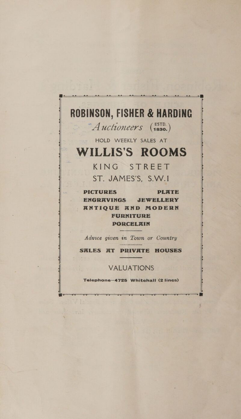SS   ROBINSON, FISHER &amp; HARDING “Auctioneers (isso.)  HOLD WEEKLY SALES AT WILLIS’S ROOMS KING. ~3 eee ST. JAMES’S, S.VV.1 PICTURES PLATE ENGRAVINGS JEWELLERY ANTIQUE AND MODERN FURNITURE PORCELAIN  _ Advice gwen in Town or Country  SALES AT PRIVATE HOUSES  VALUATIONS   