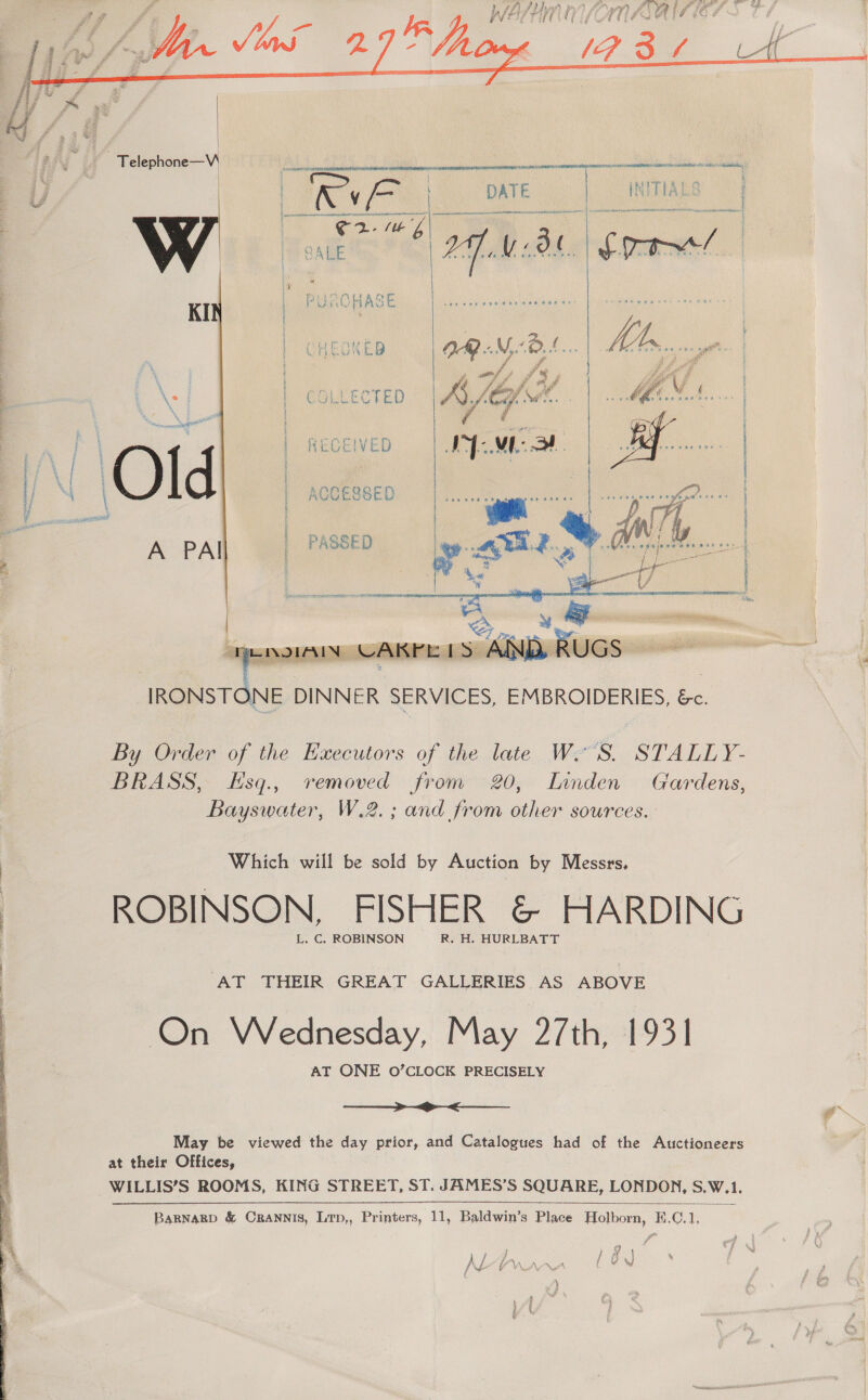   Telephone—W\   aguante NYE MATIN Ad A AEN ASIN BR I ANNI 9 ve eirns| DATE INITIALS f ) al sb irene tent eis Ae PPA siete eeceenef Noone eo han sd “Some    oer ed * AN ; i fe i £ j P om i o% Z a” oF ‘  } fit £m # dishigiees § ; o hd Pf f é ; % : i ia ase f, a bg. @ @ &amp; to \s 1 COLLECTED ASG SiR MMMEA DS wae vas « i 4 \ et é y,  By Order of the Executors of the late W'S. STALLY- BRASS, Esq., removed from 20, Innden Gardens, Bayswater, W.2. ; and from other sources. Which will be sold by Auction by Messrs, ROBINSON, FISHER &amp; HARDING L. C. ROBINSON R. H. HURLBATT AT THEIR GREAT GALLERIES AS ABOVE On Wednesday, May 27th, 1931 AT ONE O’CLOCK PRECISELY  May be viewed the day prior, and Catalogues had of the Auctioneers at their Offices, WILLIS’S ROOMS, KING STREET, ST. JAMES’S SQUARE, LONDON, S.W.1.  BARNARD &amp; CRANNIS, Lrp,, Printers, 11, Baldwin’s Place Holborn, E.C.1, o ; » / fh) AJ Lr\A_ AAA~_A f We fy IN YVAN .