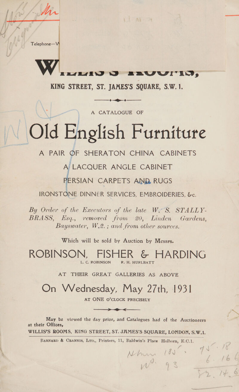  Bese J BEUIUI'IWD, KING STREET, ST. JAMES’S SQUARE, S.W. 1.  A CATALOGUE OF \ Old English Furniture A PAIR OF SHERATON CHINA CABINETS A (LACQUER ANGLE. CABINET PERSIAN CARPETS AND RUGS IRONSTONE DINNER SERVICES, EMBROIDERIES, &amp;c. By Order of the Hxecutors of the late W'S. STALLY- BRASS, Esq., removed from 20, Innden Gardens, Bayswater, W.2.; and from other sources. Which will be sold by Auction by Messrs, ROBINSON, FISHER &amp; HARDING L. C. ROBINSON R. H. HURLBATT AT THEIR GREAT GALLERIES AS ABOVE On Wednesday, May 27th, 1931 AT ONE O’CLOCK PRECISELY  May be viewed the day prior, and Catalogues had of the Auctioneers at their Offices, WILLIS’S ROOMS, KING STREET, ST. JAMES’S SQUARE, LONDON, S.W.1.  BARNARD &amp; CRANNIS, LTp,, Printers, 11, Baldwin’s Place Holborn, H.C.1, ) 1 a i h | Af fA) ALA YIN AAA { WX I\e | =