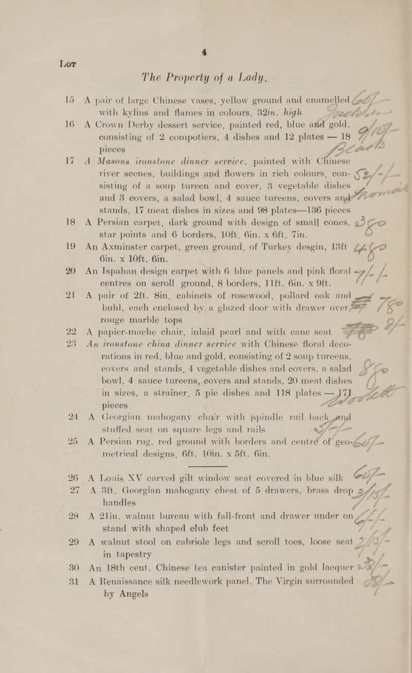 18 19 30 bl The Property of a Lady. A pair of large Chinese vases, yellow ground and ine (gl) with kylins and flames in colours, 82in. high eg ft 2 wv A Crown Derby dessert service, painted red, blue and gold, a £ , consisting of 2 compotiers, 4 dishes and 12 plates — 18 4 pieces fo é ff” og?” Gi? A Masons ironstone dinner service, painted with Chinese river scenes, buildings and flowers in rich colours, con- SL sisting of a soup tureen and cover, 8 vegetable dishes 44 ~ Js and 8 covers, a salad bowl, 4 sauce tureens, covers and Ki pies stands, 17 meat dishes in sizes and 98 plates—1386 pieces A Persian carpet, dark ground with design of smal] cones, ie star points and 6 borders, LOft, 6in. x 6ft, Tin. C An Axminster carpet, green ground, of Turkey desgin, 18ft ZA 5 6in. x 1LOft. 6in. 2 An Ispahan design carpet with 6 blue panels and pink floral «» / centres on scroll ground, 8 borders, 11ft. 6in. x 9ft. ey A pair of 2ft. 8in, cabinets of rosewood, petlaieat oak ed —.. buhl, each enclosed by,a glazed door anh drawer overS@=— / ce rouge marble tops A papier-mache chair, inlaid pearl and with cane seat An ironstone china dinner service with Chinese floral deco- rations in red, blue and gold, consisting of 2 soup tureens,  covers and stands, 4 vegetable dishes and covers, a salad yf bowl, 4 sauce iureens, covers and stands, 20 meat dishes —, <a in sizes, a strainer, 5 pie dishes and 118 plates —J YL 4 pieces Lt oe A Georgian mahogany chair with jspindle rail back geri stuffed seat on square legs and rails aS fm A Persian rug, red ground with borders and centré of geo-2/) = metrical designs, 6ft. 10in. x 5ft. 6in. or , A Louis XV earved gilt window seat covered in blue silk oe/— A 8ft, Georgian mahogany chest of 5 drawers, brass drop of J handles : dae A 2lin. walnut bureau with fall-front and drawer under on “4 / stand with shaped club feet 9 > ae A walnut stool on, cabriole legs and scroll toes, loose seat a in tapestry Oe An 18th cent. Chinese tea canister painted in gold lacquer 2; . . . . ‘oe A Renaissance silk needlework panel, The Virgin surrounded = «7 \ = by Angels