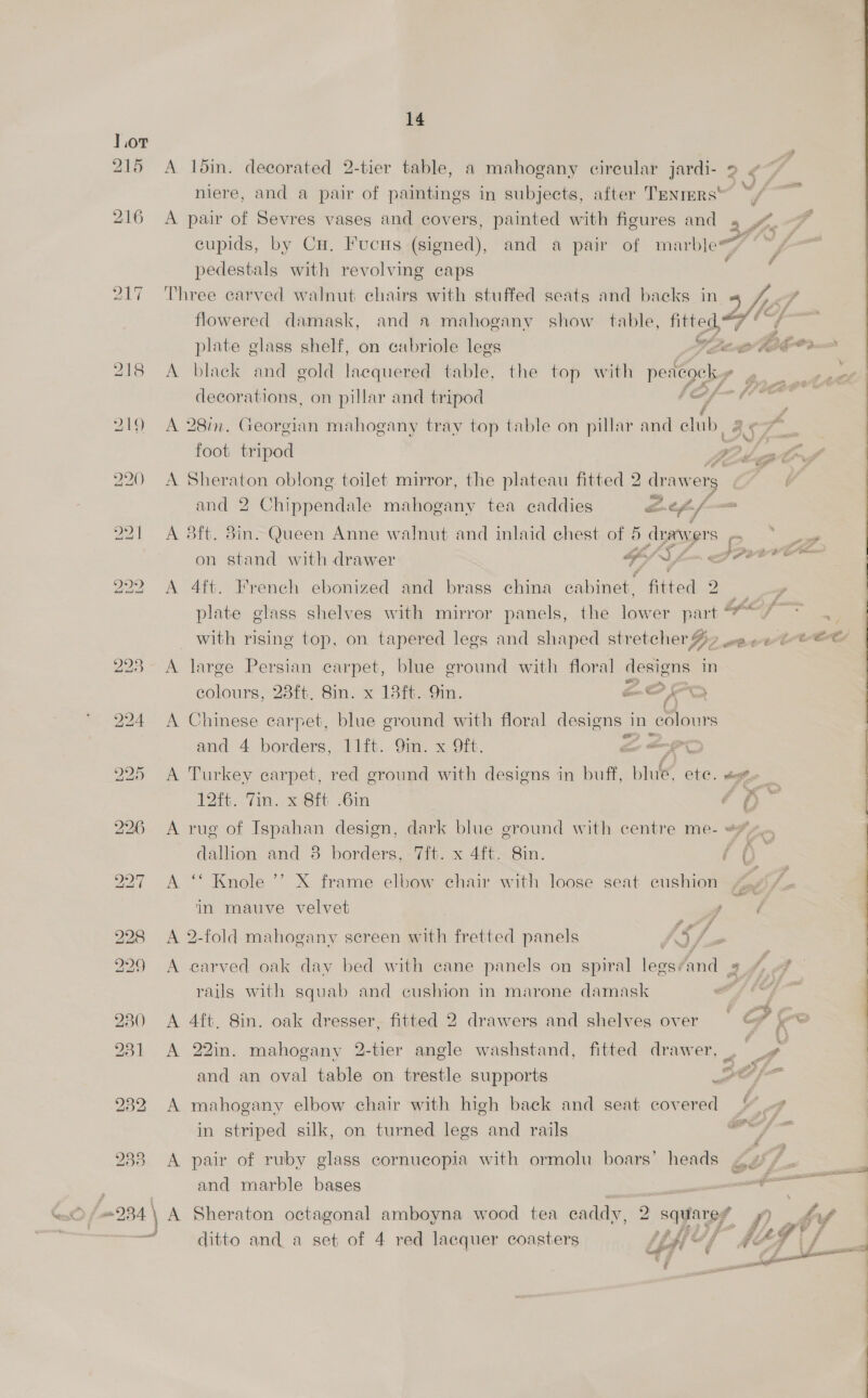 215 14 A 1ldin. decorated 2-tier table, a mahogany cireular jardi- 2 ¢ niere, and a pair of paintings in subjects, after Tenrers' A pair of Sevres vases and covers, painted with figures and yA cupids, by Cu. Fucus neds and a pair of marble’/ pedestals with revolving caps flowered damask, and a mahogany show table, fitted “9 ée plate glass shelf, on cabriole legs ee ae A black and gold lacquered table, the top with peacock.» decorations, on pillar and tripod (Of  A 28in. Georgian mahogany tray top table on pillar and club, as: € foot tripod Bigs A Sheraton oblong toilet mirror, the plateau fitted 2 drawers. 3 and 2 Chippendale mahogany tea caddies et f-/ A 3ft. 8in. Queen Anne walnut and inlaid chest of 5 Avanvers C sy on stand with drawer “ 2 SL SAO O= A 4ft. French ebonized and brass china cabinet. hited a. : plate glass shelves with mirror panels, the lower part 7°77 °- 4, with rising top, on tapered legs and shaped stretcher $7 -e 22 ©Oe A large Persian carpet, blue ground with floral designs in colours, 23ft. Bin. x 13ft. Qin. ZOD A Chinese carpet, blue ground with floral designs in colours and 4 boedeee 11ft. 9m. x 9ft. Ze 4 wae A Turkey carpet, red ground with designs in buff, blue, ete. a | 12ft. Tin. x Sft .6in OK : A rug of Ispahan design, dark blue ground with centre me- #% +... , dallion and 8 borders, 7ft. x 4ft, Sin. io A ** Knole ’” X frame elbow chair with loose seat cushion 4 , in mauve velvet Jf aa A 2-fold mahogany sereen with fretted panels 5 7. A carved oak day bed with cane panels on spiral legs? and 34,4 rails with squab and cushion in marone damask it head an A 4ft, 8in. oak dresser, fitted 2 drawers and shelves over C 4’ © f | A 22in. mahogany 2-tier angle washstand, fitted drawer, . | and an oval table on trestle supports A mahogany elbow chair with high back and seat covered in striped silk, on turned legs and rails A pair of ruby glass cornucopia with ormolu boars’ heads and marble bases ee es” <a ‘ te £ ei -234\ A Sheraton octagonal amboyna wood tea caddy, 2 sqyaroy ) Lif 3 ditto and a set of 4 red lacquer coasters LES, AA 7 | / J : F &amp; FS e etl 