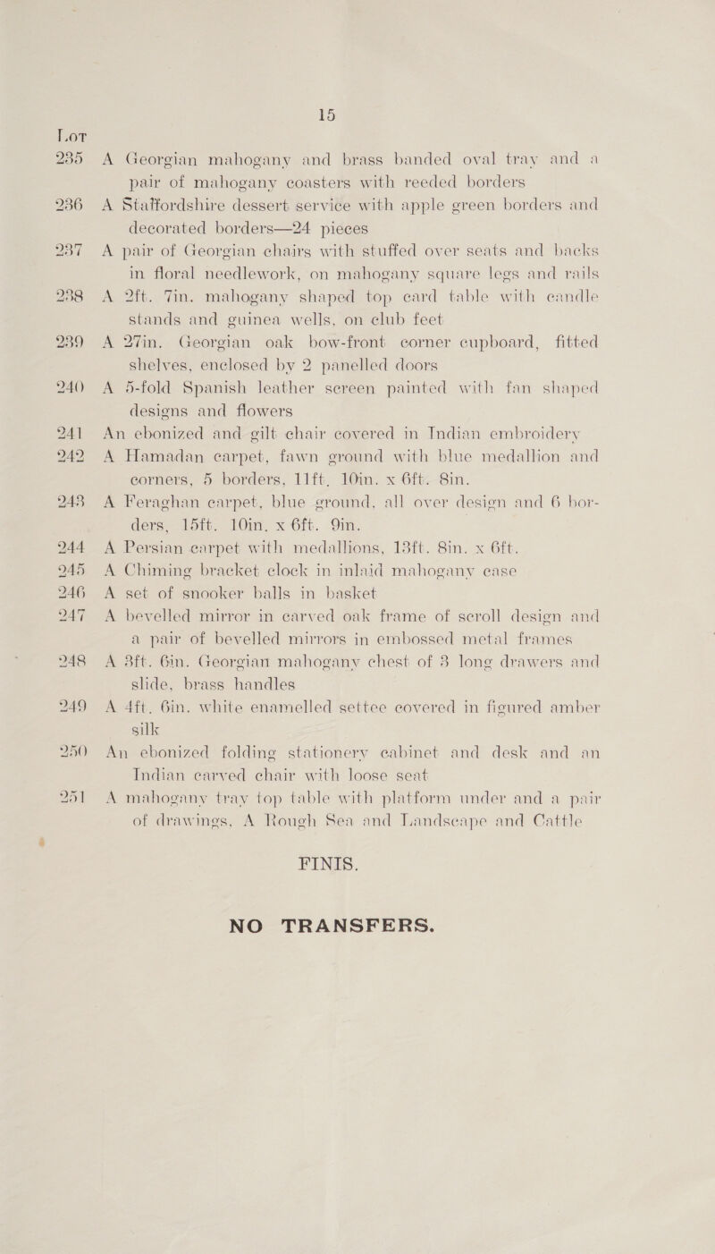 235 236 15 A Georgian mahogany and brass banded oval tray and a pair of mahogany coasters with reeded borders A Staffordshire dessert service with apple green borders and decorated borders—24 pieces A pair of Georgian chairs with stuffed over seats and backs in floral needlework, on mahogany square legs and rails A 2ft. Tin. mahogany shaped top card table with candle stands and guinea wells, on club feet A 27in. Georgian oak bow-front corner cupboard, fitted shelves, enclosed by 2 panelled doors A 5-fold Spanish leather screen painted with fan shaped designs and flowers An ebonized and gilt chair covered in Indian embroidery A Hamadan carpet, fawn ground with blue medallion and eorners, 5 borders, 11ft. 10in. x 6ft--8in. A Feraghan carpet, blue ground, all over design and 6 hor- ders 15tt, LOim. x-6rt. Qin, | A Persian carpet with medallions, 18ft. 8in. x 6ft. A Chiming bracket clock in inlaid mahogany ease A set of snooker balls in basket A bevelled mirror in carved oak frame of scroll design and a pur of bevelled mirrors in embossed metal frames A 3ft. 6in. Georgian mahogany chest of 8 long drawers and slide, brass handles A 4ft. 6in. white enamelled settee covered in figured amber sill An ebonized folding stationery eabinet and desk and an Indian carved chair with loose seat A mahogany tray top table with platform under and a pair of drawings, A Rough Sea and Landseape and Cattle FINIS. NO TRANSFERS.