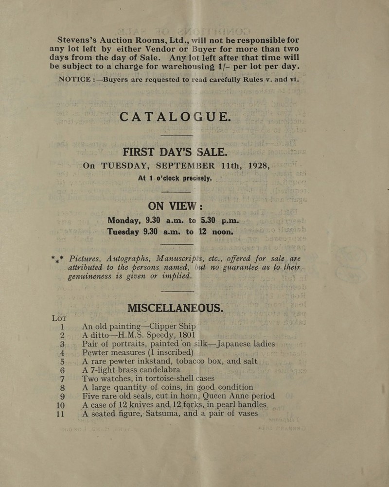 Stevens’s Auction Rooms, Ltd., will not be responsible for any lot left by either Vendor or Buyer for more than two days from the day of Sale. Any lot left after that time will be subject to a charge for warehousing 1/- per lot per day. NOTICE :—Buryers are requested to read carefully Rules v. and vi. CATALOGUE. FIRST DAY’S SALE. On TUESDAY, SEPTEMBER 11th, 1928, . At 1.o’clock precisely. — .  ON VIEW : | Monday, 9.30 a.m. to 5.30 p.m. Tuesday 9.30 a.m. to 12 noon. *,.* Pictures, Autographs, Manuscripis, etc., offered for sale. are attributed to the persons named, but no guarantee as to their genuineness 1S given or implied. | MISCELLANEOUS. Lot 1 An old painting—Clipper Ship 2 A ditto—H.M.S. Speedy, 1801 3 Pair of portraits, painted on si iMenJapanese ladies i A Pewter measures (1 inscribed) 5 A rare pewter inkstand, tobacco box, and salt 6 A 7-light-brass candelabra | 7 Two watches, in tortoise-shell cases 8 A large quantity of coins, in good condition 9 Five rare old seals, cut in horn, Queen Anne period 10 Acase of 12 knives and 12. forks, in pearl handles. _