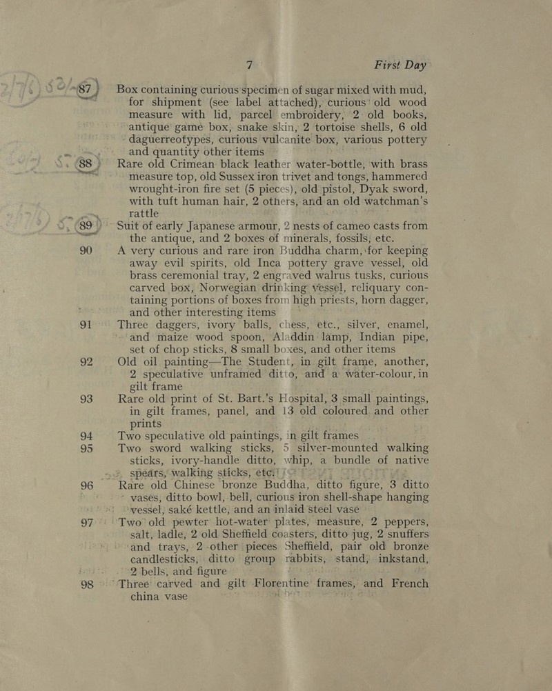 5 92 93 94 95 97 7 First Day Box containing curious’specimen of sugar mixed with mud, for shipment (see label attached), curious’ old wood measure with lid, parcel embroidery, 2: old books, antique game box, snake skin, 2 tortoise shells, 6 old ‘ daguerreotypes, curious vulcanite box, various pottery and quantity other items Rare old Crimean black leather water-bottle, with brass -- measure top, old Sussex iron trivet and tongs, hammered wrought-iron fire set (5 pieces), old pistol, Dyak sword, with tuft human hair, 2 others, and-an old watchman’ S rattle the antique, and 2 boxes of minerals, fossils; etc. A very curious and rare iron Buddha charm, for keeping away evil spirits, old Inca pottery grave vessel, old brass ceremonial tray, 2 engraved walrus tusks, curious carved box, Norwegian diinki ing’ vessel, reliquary con- taining portions of boxes from high priests, horn dagger, and other interesting items Three daggers, ivory balls, chess, etc., silver, enamel, and maize wood spoon, Aladdin lamp, Indian pipe, set of chop sticks, 8 small boxes, and other items Old oil painting—The Student, in gilt frame, another, 2 speculative unframed ditto, and a water-colour, in gilt frame Rare old print of St. Bart.’s Hospital, 3 small paintings, in gilt frames, panel, and 13 old coloured and other prints Two speculative old paintings, in gilt frames Two sword walking sticks, 5 silver-mounted walking sticks, ivory-handle ditto, whip, a bundle of native spedrs, walking sticks, etc,’ ‘ vases, ditto bowl, bell, curious iron shell-shape hanging ‘vessel, saké kettle, and an inlaid steel vase — salt, ladle, 2 old Sheffield coasters, ditto jug, 2 snuffers and trays, 2-other pieces Sheffield, pair old bronze candlesticks, ditto group rabbits; stand; inkstand, ‘2 bells, and figure china vase