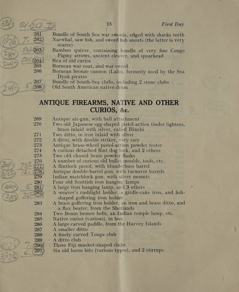 al = Soy SO/4 26 | ; . | ‘AS First Day 261. Bundle of South Sea war swords, edged with sharks teeth A 262) Narwhal, saw fish, and sword fish snouts (the latter is very * (ah Io gpa scarce) a UO 263) Bamboo quiver, containing bundle of very fine Congo K Ly Pigmy arrows, ancient cleaver, and spearhead fay SS 264)| Box of old curios a © ey 265 Bornean war coat, and war sword 266 Bornean bronze cannon (Lalis), formerly used by the Sea Dyak pirates _ 267, Bundle of South-Sea clubs, including 2 stone clubs ° 268) Old South American native drum ANTIQUE FIREARMS, NATIVE AND OTHER CURIOS, &amp;c. 269 Antique air-gun, with ball attachment 270 Two old Japanese egg-shaped pistol-action tinder Hehtens, brass inlaid with silver, called Hinchi ag Two ditto, in iron inlaid with silver 272 A ditto, with double striker, very rare 273 Antique brass-wheel pistol-action powder tester 274 A curious detached flint dog lock, and 2 others 275 Two old chased brass powder flasks i io ag dO A number of curious old bullet moulds, tools, etc. 30/-) i&gt; O70) A flintlock pistol, with blunderbuss barrel — WG PNET fhe 278) Antique double-barrel gun, with turnover barrels LY 79 —_ Indian matchlock gun, with silver mounts ; ,- 280. Four old Scottish iron hanging lamps (40/9) d- 281) _ A large iron hanging lamp, and 3 others SS 9228227. A ~weaver’s rushlight holder, a girdle-cake iron, and fish- “KY — shaped goffering iron holder ne 283 A brass goffering iron holder, an iron and brass ditto, and a flax beater, from the Shetlands 284 Two Benin bronze bells, an Indian temple lamp, etc. - 285 Native curios (various), in box 286 A large carved paddle, from the Raivey Islands 287 A smaller ditto 288 A finely carved Tonga club 289, ~~ A ditto club ; 290) Three Fiji musket-shaped clubs ez) Six old horse bits (various types), and 2 stirrups