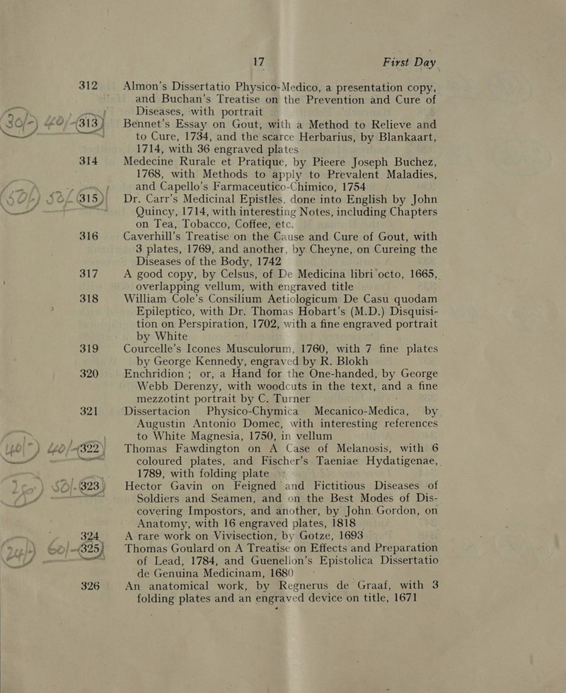Almon’s Dissertatio Physico-Medico, a presentation copy, and Buchan’s Treatise on the Prevention and Cure of Diseases, with portrait Bennet’s Essay on Gout, with a Method to Relieve and to Cure, 1734, and the scarce Herbarius, by Blankaart, 1714, with 36 engraved plates Medecine Rurale et Pratique, by Pieere Joseph Buchez, 1768, with Methods to apply to Prevalent. Maladies, and Capello’s Farmaceutico-Chimico, 1754 Dr. Carr’s Medicinal Epistles, done into English by John Quincy, 1714, with interesting Notes, including Chapters on Tea, Tobacco, Coffee, etc. Caverhill’s Treatise on the Cause and Cure of Gout, with 3 plates, 1769, and another, by Cheyne, on Cureing the Diseases of the Body, 1742 A good copy, by Celsus, of De Medicina libri octo, 1665, é overlapping vellum, with engraved title William Cole’s Consilium Aetiologicum De Casu quodam Epileptico, with Dr. Thomas Hobart’s (M.D.) Disquisi- tion on Perspiration, 1702, with a fine engraved portrait by White Courcelle’s Icones Musculorum, 1760, with 7 fine plates by George Kennedy, engraved by R. Blokh Enchridion ; or, a Hand for the One-handed, by George Webb Derenzy, with woodcuts in the text, ae a fine mezzotint portrait by C. Turner Dissertacion Physico-Chymica Maeatiedi Meio’ by. Augustin Antonio Domec, with interesting references to White Magnesia, 1750, in vellum Thomas Fawdington on A Case of Melanosis, with 6 coloured plates, and Fischer’s Taeniae Hydatigenae, 1789, with folding plate Hector Gavin on Feigned and Fictitious Diseases of Soldiers and Seamen, and on the Best Modes of Dis- covering Impostors, and another, by John. Gordon, on Anatomy, with 16 engraved plates, 1818 _ A rare work on Vivisection, by Gotze, 1693 Thomas Goulard on A Treatise on Effects and Preparation of Lead, 1784, and Guenelion’s Epistolica Dissertatio de Genuina Medicinam, 1680 An anatomical work, by Regnerus de Graaf, with 3 folding plates and an engraved device on title, 1671