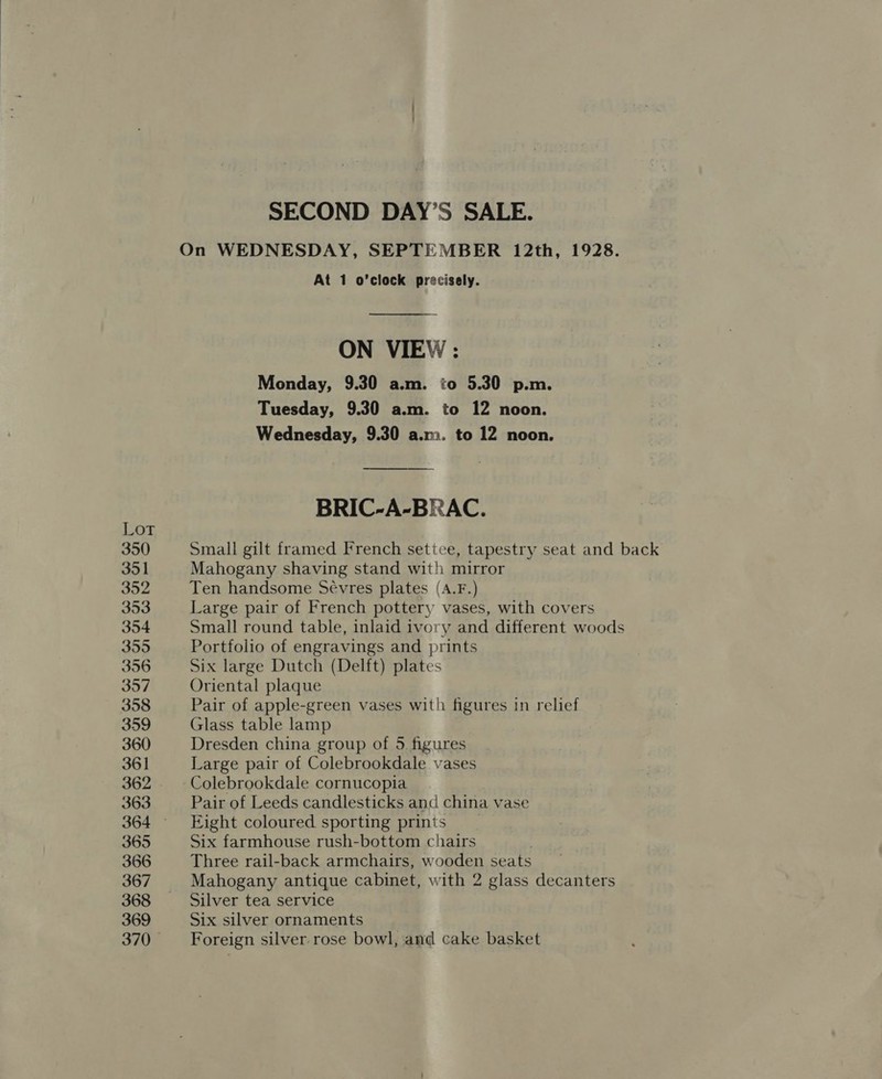 On WEDNESDAY, SEPTEMBER 12th, 1928. At 1 o’clock precisely.  ON VIEW : Monday, 9.30 a.m. to 5.30 p.m. Tuesday, 9.30 a.m. to 12 noon. Wednesday, 9.30 a.m. to 12 noon. BRIC-A-BRAC. Lot 350 Small gilt framed French setice, tapestry seat and back 351 Mahogany shaving stand with mirror 352 Ten handsome Sévres plates (A.F.) 353 Large pair of French pottery vases, with covers 354 Small round table, inlaid ivory and different woods 355 Portfolio of engravings and prints 356 Six large Dutch (Delft) plates 357 Oriental plaque 358 Pair of apple-green vases with figures in relief 359 Glass table lamp 360 Dresden china group of 5 figures 361 Large pair of Colebrookdale vases 362 Colebrookdale cornucopia 363 Pair of Leeds candlesticks and china vase 364 Eight coloured sporting prints _ 365 Six farmhouse rush-bottom chairs 366 Three rail-back armchairs, wooden seats 367 Mahogany antique cabinet, with 2 glass decanters 368 Silver tea service 369 Six silver ornaments