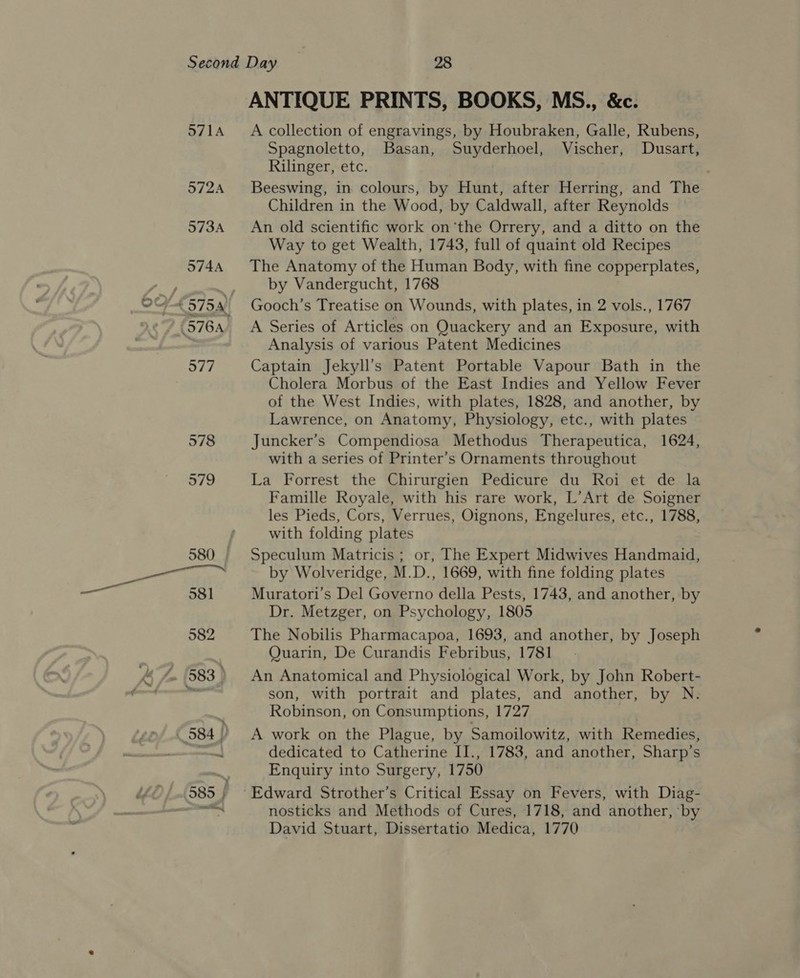 ANTIQUE PRINTS, BOOKS, MS., &amp;c. A collection of engravings, by Houbraken, Galle, Rubens, Spagnoletto, Basan, Suyderhoel, Vischer, Dusart, Rilinger, etc. | Beeswing, in colours, by Hunt, after Herring, and The Children in the Wood, by Caldwall, after Reynolds An old scientific work on ‘the Orrery, and a ditto on the Way to get Wealth, 1743, full of quaint old Recipes The Anatomy of the Human Body, with fine copperplates, by Vandergucht, 1768 Gooch’s Treatise on Wounds, with plates, in 2 vols., 1767 A Series of Articles on Quackery and an Exposure, with Analysis of various Patent Medicines Captain Jekyll’s Patent Portable Vapour Bath in the Cholera Morbus of the East Indies and Yellow Fever of the West Indies, with plates, 1828, and another, by Lawrence, on Anatomy, Physiology, etc., with plates Juncker’s Compendiosa Methodus Therapeutica, 1624, with a series of Printer’s Ornaments throughout La Forrest the Chirurgien Pedicure du Roi et de la Famille Royale, with his rare work, L’Art de Soigner les Pieds, Cors, Verrues, Oignons, Engelures, etc., 1788, with folding plates Speculum Matricis ; or, The Expert Midwives Handmaid, by Wolveridge, M.D., 1669, with fine folding plates Muratori’s Del Governo della Pests, 1743, and another, by Dr. Metzger, on Psychology, 1805 The Nobilis Pharmacapoa, 1693, and another, by Joseph Quarin, De Curandis Febribus, 1781. An Anatomical and Physiological Work, by John Robert- son, with portrait and plates, and another, by N. Robinson, on Consumptions, 1727 = A work on the Plague, by Samoilowitz, with Remedies, dedicated to Catherine II., 1783, and another, Sharp’s Enquiry into Surgery, 1750 nosticks and Methods of Cures, 1718, and another, ‘by David Stuart, Dissertatio Medica, 1770