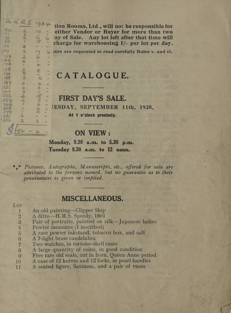 ‘93% tion Rooms, Ltd., will not be responsible for ‘© -» either Vendor or Buyer for more than two iay of Sale. Any lot left after that time will charge for warehousing 1/- per lot per day. é yers are requested to read carefully Rules v. and vi. &gt; &gt; CATALOGUE, ‘'S = FIRST DAY’S SALE. » _ JESDAY, SEPTEMBER 11th, 1928, At 1 o’clock precisely.  Monday, 9.30 a.m. to 5.30 p.m. Tuesday 9.30 a.m. to 12 noon. a O el Om I aouat Oh — so —— a ~— S MISCELLANEOUS. An old painting—Clipper Ship A ditto—H.M.S. Speedy, 1801 Pair of portraits, painted on silk—Japanese ladies Pewter measures (1 inscribed) A rare pewter inkstand, tobacco box, and salt A 7-light brass candelabra Two watches, in tortoise-shell cases A large quantity of coins, in good condition Five rare old seals, cut in horn, Queen Anne period A case of 12 knives and 12 forks, in pearl handles A seated figure, Satsuma, and a pair of vases 