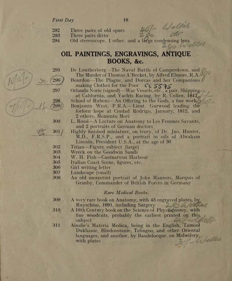 293 294 295 Three pairs of old spurs _ Three pairs ditto Old stereoscope, I other, and a large condensing lens a on &gt;. ct ct OIL PAINTINGS, ENGRAVINGS, ANTIQUE BOOKS, &amp;c. De Loutherberg—The Naval Battle of Camperdown, and ¢ The Murder of Thomas A’ Becket, by Alfred Elmore, R.A.@  making Clothes for the Poor Ce S59 . at California, and Yachts Racing, by R. Cullen, 184 - School of Rubens  forlorn hope at Ciudad Rodrigo, January, 1812, and 2 others, Memento Mori L. Rossi—A Lecture on Anatomy to Les Femmes Savants, and 2 portraits of German doctors M.D., F.R.S.P., and a portrait in oils of Abraham Lincoln, President U.S.A., at the age of 30 Titian—Figure. subject (large) Wreck on the Goodwin Sands W. H. Fish—Caernarvon Harbour Italian Coast Scene, figures, etc. Girl writing letter Landscape (small) An old mezzotint portrait of John-Manners, Marquis of Granby, Commander of British Forces in Germany Rare Medical Books. A very rare book on Anatomy, with 45 engraved plates, by Ruyschius, 1691, including Surgery dis a) Aa/e A 16th Century book on the Science of Physiognomy, a Ainslie’s Materia Medica, being in the English, Tamool Dukhanie, Hindoostanie, Telingoo, and other Oriental languages, and another, by Baudelocque, on Midwifery,