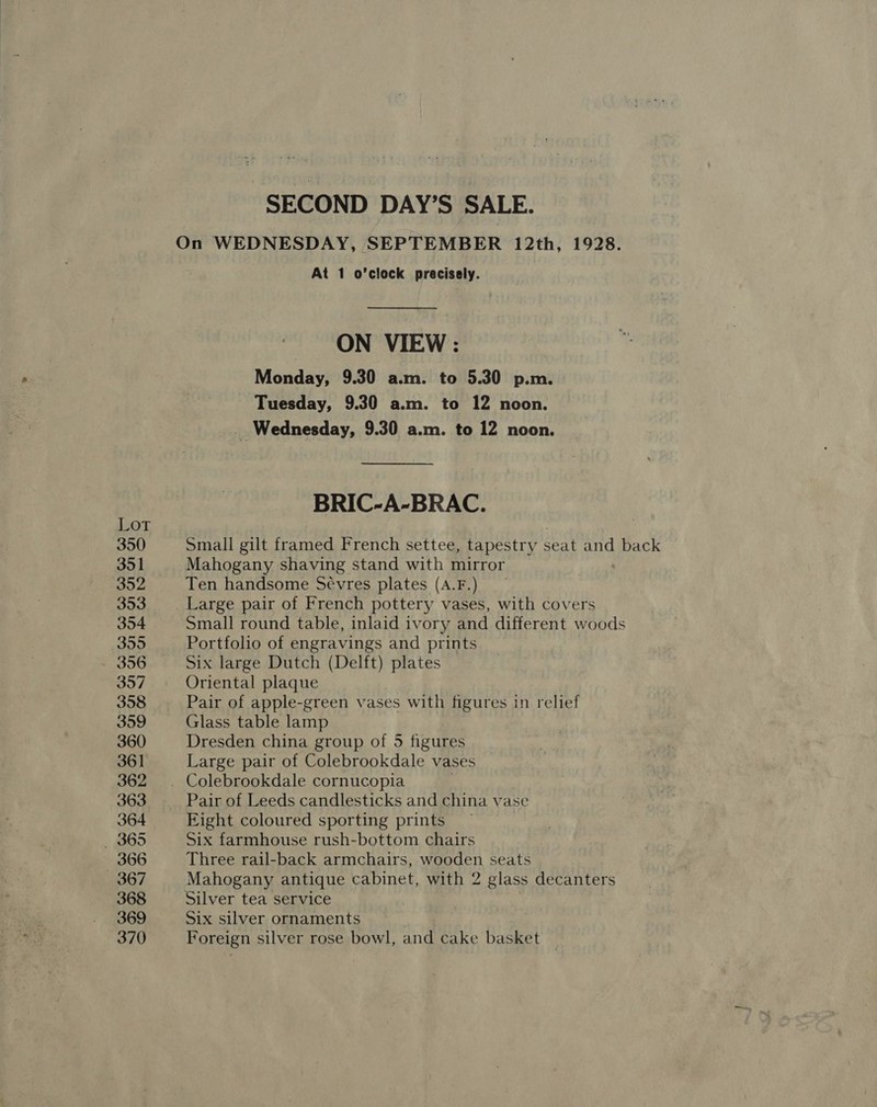 Lot 350 351 Joe 353 354 355 356 35/7 358 359 360 361 362 363 364 — 365 366 367 368 369 370 SECOND DAY’S SALE. On WEDNESDAY, SEPTEMBER 12th, 1928. At 1 o’clock precisely. ON VIEW : Monday, 9.30 a.m. to 5.30 p.m. Tuesday, 9.30 a.m. to 12 noon. _ Wednesday, 9.30 a.m. to 12 noon. BRIC-A-BRAC. Small gilt framed French settee, tapestry seat and back Mahogany shaving stand with mirror Ten handsome Sévres plates (A.F.) Large pair of French pottery vases, with covers Small round table, inlaid ivory and different woods Portfolio of engravings and prints Six large Dutch (Delft) plates Oriental plaque Pair of apple-green vases with figures in relief Glass table lamp Dresden china group of 5 figures Large pair of Colebrookdale vases Pair of Leeds candlesticks and china vase Eight coloured sporting prints Six farmhouse rush-bottom chairs Three rail-back armchairs, wooden seats Mahogany antique cabinet, with 2 glass decanters Silver tea service \ Six silver ornaments Foreign silver rose bowl, and cake basket |