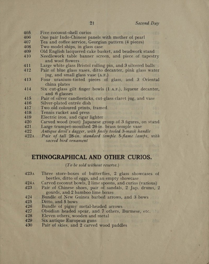 405 Five coconut-shell curios 406 One pair Indo-Chinese panels with mottias of pearl 407 Tea and coffee service, Georgian pattern (4 pieces) 408 Two model ships, in glass case 409 Old English lacquered cake basket, and beadwork stand 410 Needlework table banner screen, and piece of tapestry | and wool flowers 41] Large white glass Bristol rolling pin, and 3 silvered balls . 412 Pair of blue glass vases, ditto decanter, pink glass water : jug, and small glass vase (A.F.) 413 Four uranium-tinted pieces of glass, and 3 Oriental china plates 414 Six cut-glass gilt finger bowls (1 A.F.), liqueur decanter, and 6 glasses . 415 Pair of silver candlesticks, cut-glass claret jug, and vase 416 Silver-plated entrée dish - 417 Two old coloured prints, framed 418 Tennis racket and press 419 Electric iron, and cigar lighter 420 Carved wood (root) Japanese group of 3 figures, on stand 421 Large trumpet-mouthed 26-in. brass temple vase 422 Antique devil’s dagger, with finely tooled 3-mask handle 4224 Patr of tall 28-in. standard temple 5-flame lamps, with sacred bird ornament ETHNOGRAPHICAL AND OTHER CURIOS. (To be sold without reserve.) 4234 Three store-boxes of butterflies, 2 glass showcases of beetles, ditto of eggs, and an empty showcase 4244 Carved coconut bowls, 2 lime spoons, and curios (various) 423 Pair of Chinese shoes, pair of sandals, 2 Jap. drums, 2 gourds, and 2 bamboo lime boxes 424 Bundle of New Guinea barbed arrows, and 3 bows 425 Ditto, and 5 bows 426 Bundle of pigmy metal-headed arrows 427 Obsidian headed spear, and 7 others, Burmese, etc. 428 Eleven others, wooden and metal . 429 Six antique European guns | 430 Pair of skies, and 2 carved wood aden