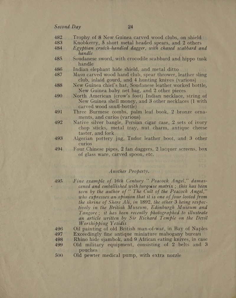 482 483 484 485. 486 487 488 490 492 493 494 496 497 498 500 Trophy of 8 New Guinea carved wood clubs, on shield: Knobkerry, 5 short metal headed spears, and 2 others Egyptian crutch-handled dagger, with chased scabbard and handle Soudanese sword, with crocodile scabbard and hippo tusk handle Indian elephant hide shield, and metal ditto Masu carved wood hand club, spear thrower, leather sling club, inlaid gourd, and 4 hunting knives (various) New Guinea chief’s hat, Soudanese leather worked bottle, New Guinea baby net bag, and 2 other pieces i North American (crow’s foot) Indian necklace, string of New Guinea shell money, and 3 other necklaces (1 with carved wood snuff-bottle) Three Burmese combs, palm leaf book, 2 bronze orna- ments, and curios (various) Native silver bangle, Persian cigar case, 2 sets of ivory chop sticks, metal tray, nut charm, antique cheese taster, and fork Algerian pottery jug, Tudor leather boot, and 3 other curios Four Chinese pipes, 2 fan daggers, 2 lacquer screens, box of glass ware, carved spoon, etc. Another Property. Fine example of 16th Century ‘ Peacock Angel,’’ damas- cened and embellished with turgoase matrix ;. this has been seen by the author of ‘* The Cult of the Peacock Angel,”’ who expresses an opinion that 1t is one of four looted from the shrine of Shere Alt, in 1892, the other 3 being respec- tively in the British Museum, Edinburgh Museum and Tangore; it has been recently photographed to illustrate an article written by Siv Richard Temple on the Devil Worshipping Y eztdts Oil painting of old British man-of-war, in Bay of Naples Exceedingly fine antique miniature mahogany bureau Rhino hide sjambok, and 9 African eating knives, in case Old military equipment, consisting of 2 belts and 3 pouches | Old pewter medical pump, with extra nozzle