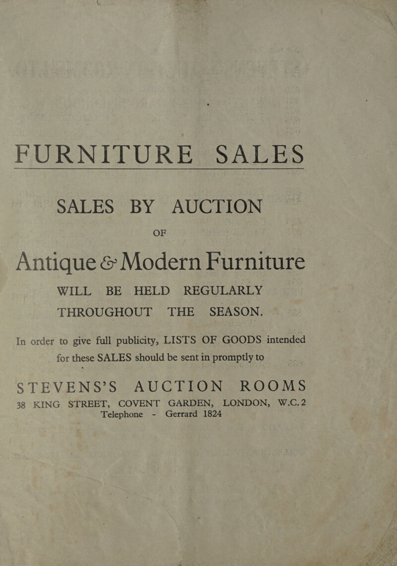 FURNITURE SALES SALES BY AUCTION OF Antique &amp; Modern Furniture WILL BE HELD REGULARLY THROUGHOUT THE SEASON. In order to give full publicity, LISTS OF GOODS intended for these SALES should be sent in prompily to STEVENS’S AUCTION ROOMS 38 KING STREET, COVENT GARDEN, LONDON, W.C.2 Telephone - Gerrard 1824