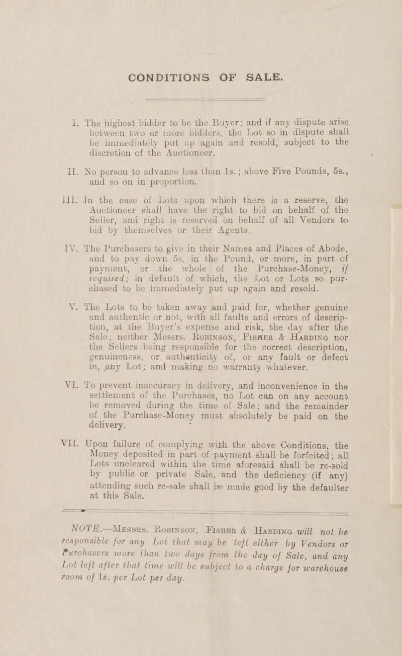 CONDITIONS OF SALE.   I. The highest bidder to be the Buyer; and if any dispute arise between two or more bidders, the Lot so in dispute shall be immediately put up again and resold, subject to the discretion of the Auctioneer. Il. No person to advance Jess than 1s.; above Five Pounds, 5s., and so on in proportion. III. In the case of Lots upon which there is a reserve, the Auctioneer shall have the right to bid on behalf of the Seller, and right is reserved on behalf of all Vendors to bid by themselves or their Agents. IV. The Purchasers to give in their Names and Places of Abode, and to pay down ds, in the Pound, or more, in part of payment, or the whole’ of the Purchase-Money, if required; in default of which, the Lot or Lots so. pur- chased to be immediately put up again and resold. VY. The Lots to be taken away and paid for, whether genuine and authentic or not, with all faults and errors of descrip- tion, at the Buyer’s expense and risk, the day after the dale; neither Messrs. Rosinson, Fisner &amp; Harpine nor _ the Sellers being responsible for the correct description, genuineness, or authenticity of, or any fault or defect in, any Lot; and making no warranty whatever. VI. To prevent inaccuracy in delivery, and inconvenience in the settlement of the Purchases, no Lot can on any account be removed during the time of Sale; and the remainder of the Purchase-Money must absolutely be paid on the delivery. ; VII. Upon failure of complying with the above Conditions, the Money deposited in part of payment shall be forfeited; all Lots uncleared within the time aforesaid shall be re-sold by public or private Sale, and the deficiency Qf any) attending such re-sale shall be made good by the defaulter at this Sale. ~ SS ~ ——    NOTE.—Messrs. Ropinson, Fisuzr &amp; Harpine will not be responsible for any Lot that may be left either by Vendors or Purchasers more than two days from the day of Sale, and any Lot left after that time will be subject to a charge for warehouse room of 1s. per Lot per day. |