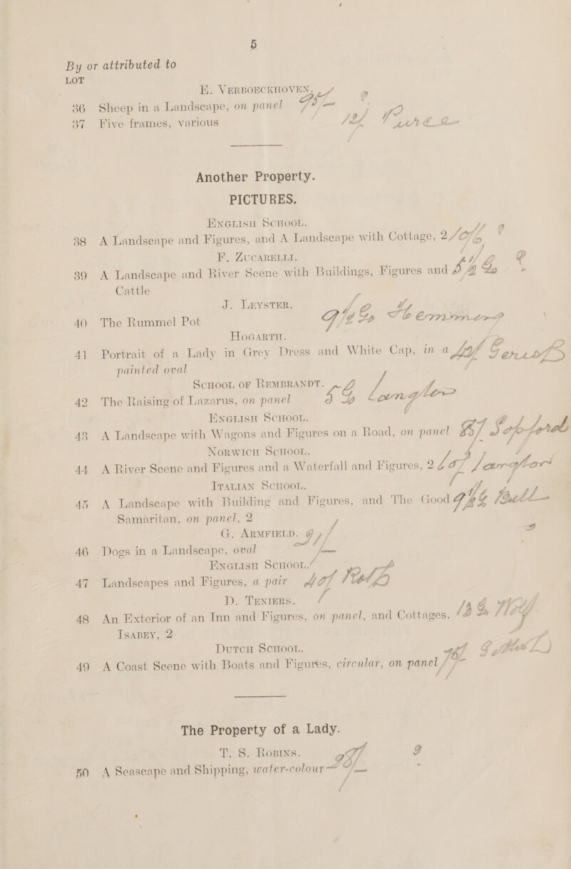 By or attributed to LOT Ei. VERBOECKHOVEN, | / 2 36 Sheep in a Landscape, on panel 7 Oe ri is 87 Five frames, various : / bf Y “2h AES Another Property. PICTURES. ENGLISH SCHOOL. - f Af a ‘ 38 A Landscape and Figures, and A Landscape with Cottage, ISO} (A 4 HB’, ZUCARELLI. ip ® . = . . . . We yA % 39 A Landscape and River Scene with Buildings, Figures and f Y b Cattle | : J, LEYstar, ipo 2 G2 S f AO The Rummel Pot 7 g “PP T lo COALS Le F HoGartn. : ( ft {9 41 Portrait of a Lady in Grey Dress and White Cap, in a hop CG. AE : ; : CPG it CPLAAM SL painted oval | oie ScHooL of REMBRANDT. ; f 42 The Raising of Lazarus, on panel £Eg Lon: Gy Le i ¢ ENGLISH SCHOOL. ee ey ee ta f s 43 A Landscape with Wagons and Figures on a Ro ad, on panel %/ de Arab ce # Norwich ScHOOL. 44 A River Scene and Figures and a Waterfall and Iigures, 2 adap Jars Ale Lor ITALIAN SCHOOL. 45 A Landseape with Building and Figures, and TY he Good “Ghee oth Samaritan, on panel, 2 ; G. ARMFIELD. @ , f 2 46 Dogs in a Landseape, oval sail y= ; Enerisn Scroou.” ae ee 47 Landscapes and Figures, a pair Wish Vt L f D. TENIERS. / Ja 48 An Exterior of an Inn and Figures, on panel, and Cottages. 49 Le f1E%Y TSABEY, 2 ; DutcH ScHoo.. ef G fi fife 7) 49 A Coast Scene with Boats and Figures, circular, on panel f 77 a The Property of a Lady. T. S. Rosine. at 9 50 A Seascape and Shipping, snoterscolour— Gi